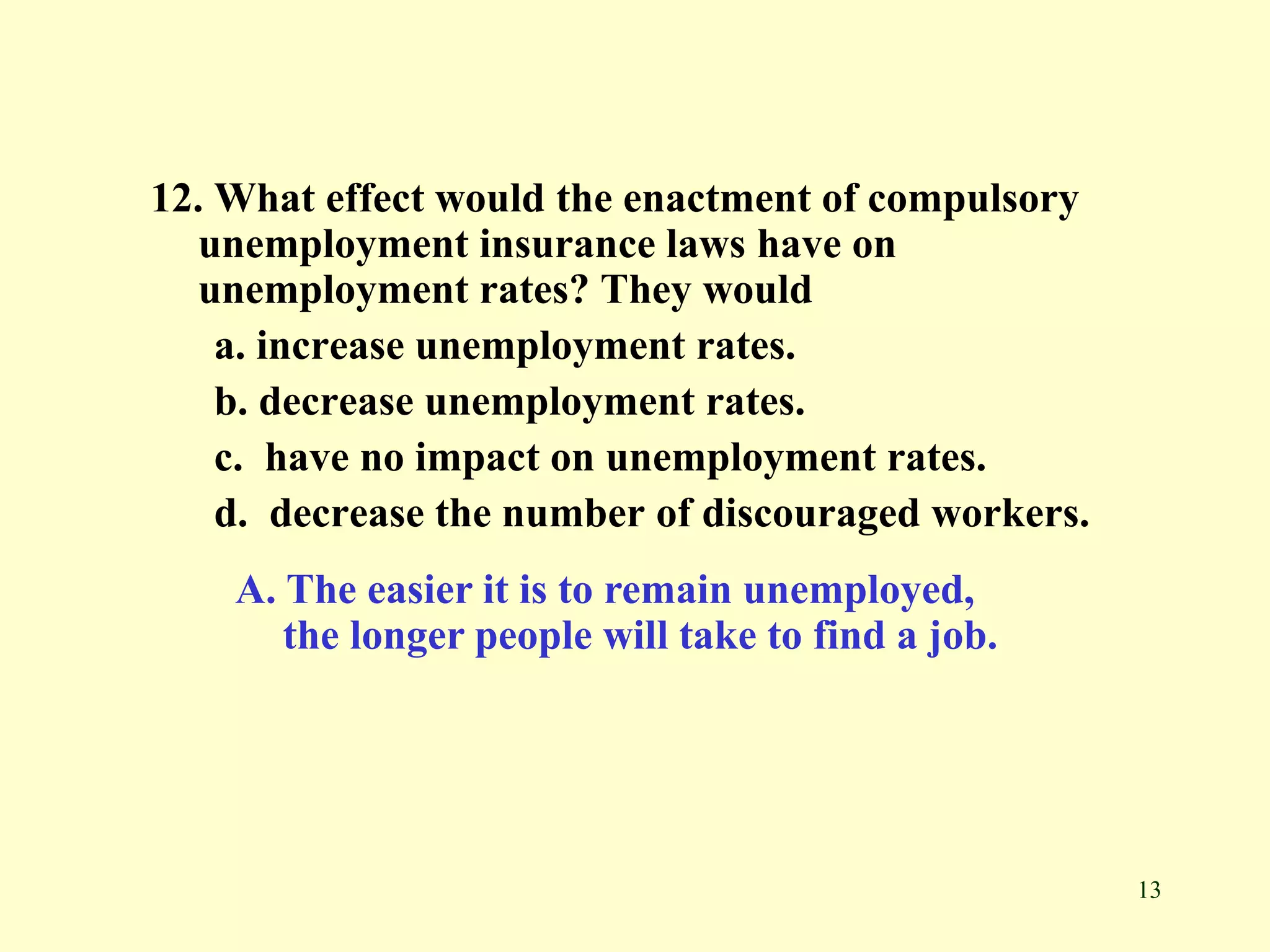 13
12. What effect would the enactment of compulsory
unemployment insurance laws have on
unemployment rates? They would
a. increase unemployment rates.
b. decrease unemployment rates.
c. have no impact on unemployment rates.
d. decrease the number of discouraged workers.
A. The easier it is to remain unemployed,
the longer people will take to find a job.
 