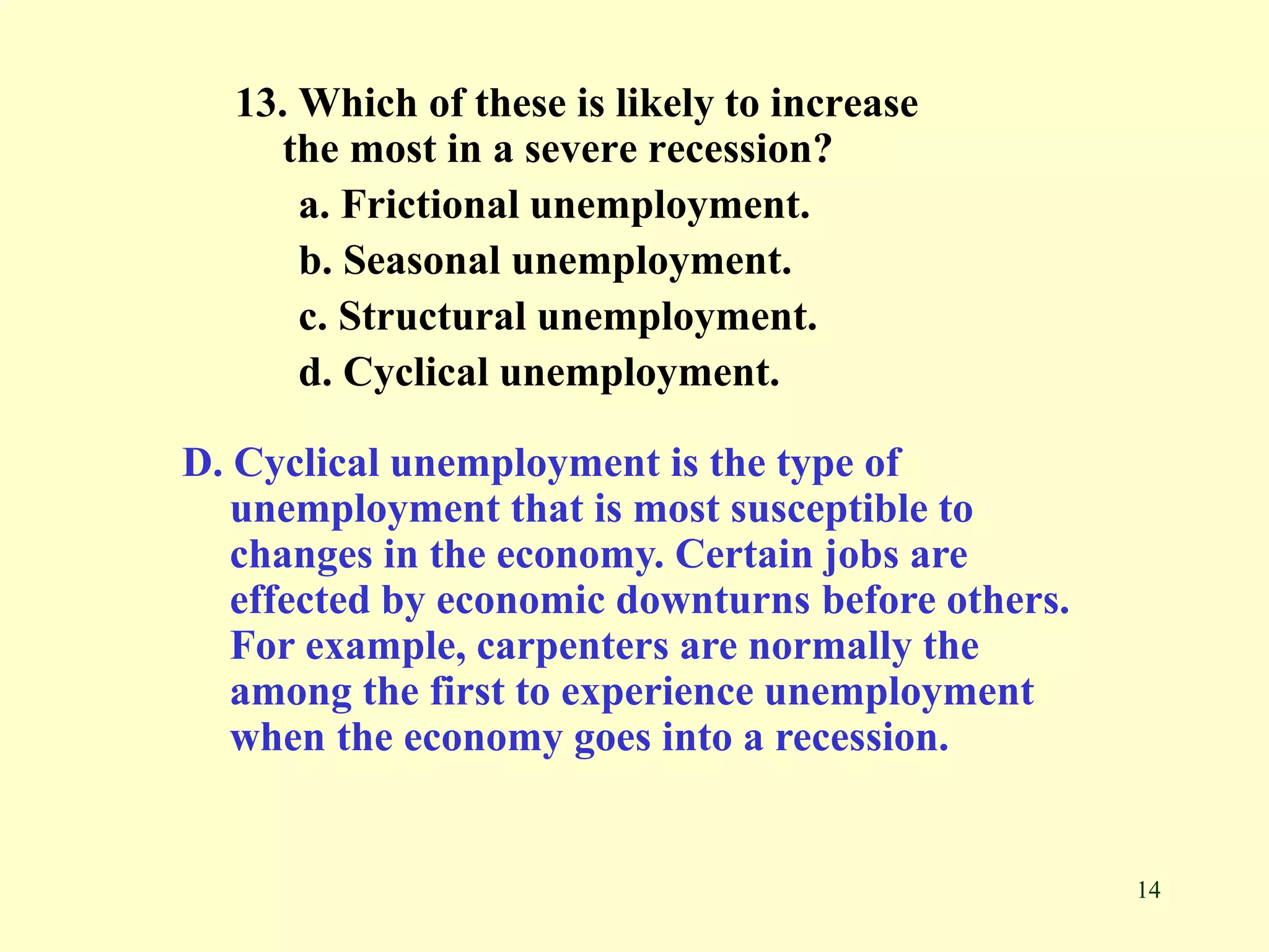 14
13. Which of these is likely to increase
the most in a severe recession?
a. Frictional unemployment.
b. Seasonal unemployment.
c. Structural unemployment.
d. Cyclical unemployment.
D. Cyclical unemployment is the type of
unemployment that is most susceptible to
changes in the economy. Certain jobs are
effected by economic downturns before others.
For example, carpenters are normally the
among the first to experience unemployment
when the economy goes into a recession.
 