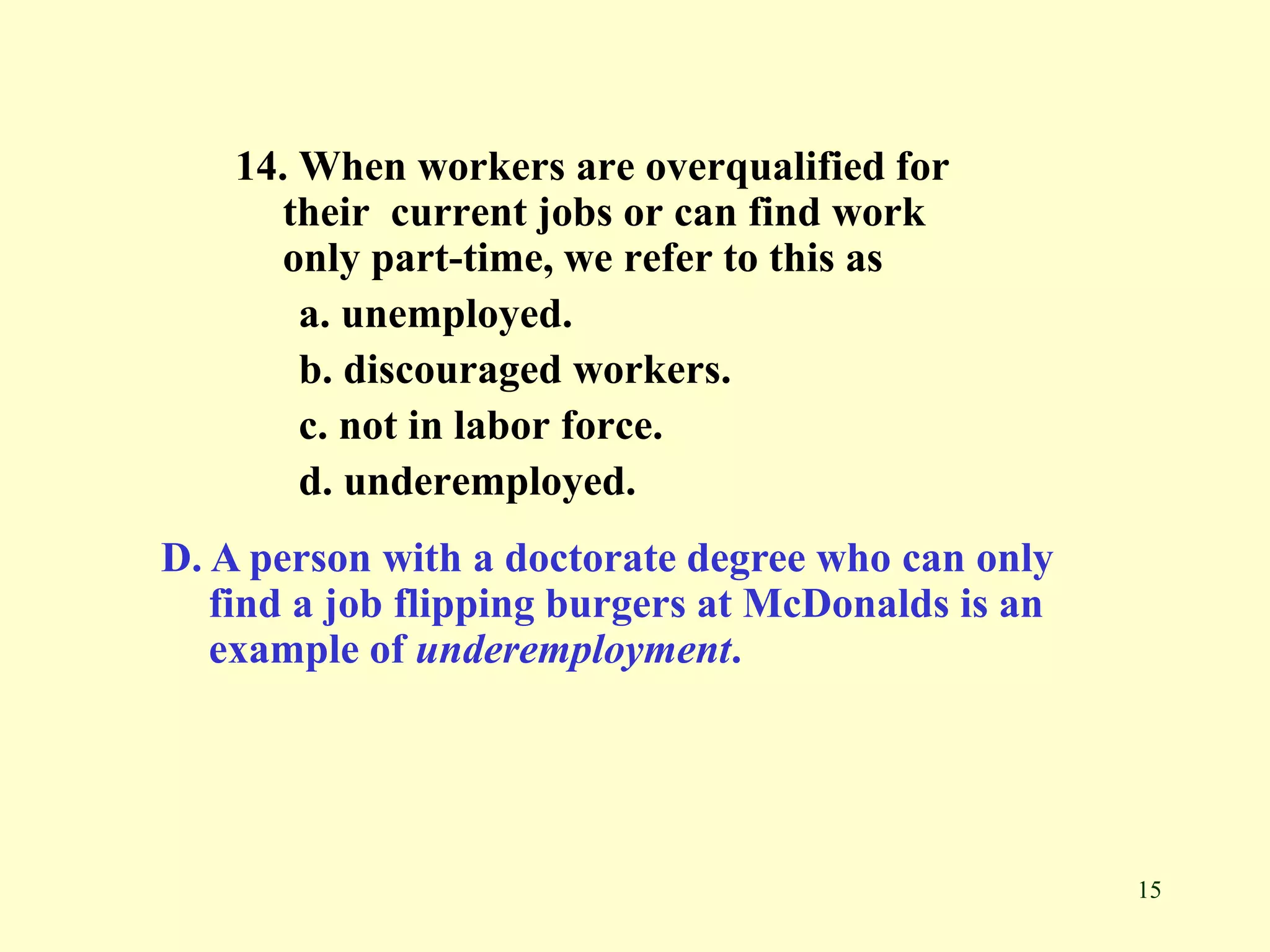 15
14. When workers are overqualified for
their current jobs or can find work
only part-time, we refer to this as
a. unemployed.
b. discouraged workers.
c. not in labor force.
d. underemployed.
D. A person with a doctorate degree who can only
find a job flipping burgers at McDonalds is an
example of underemployment.
 