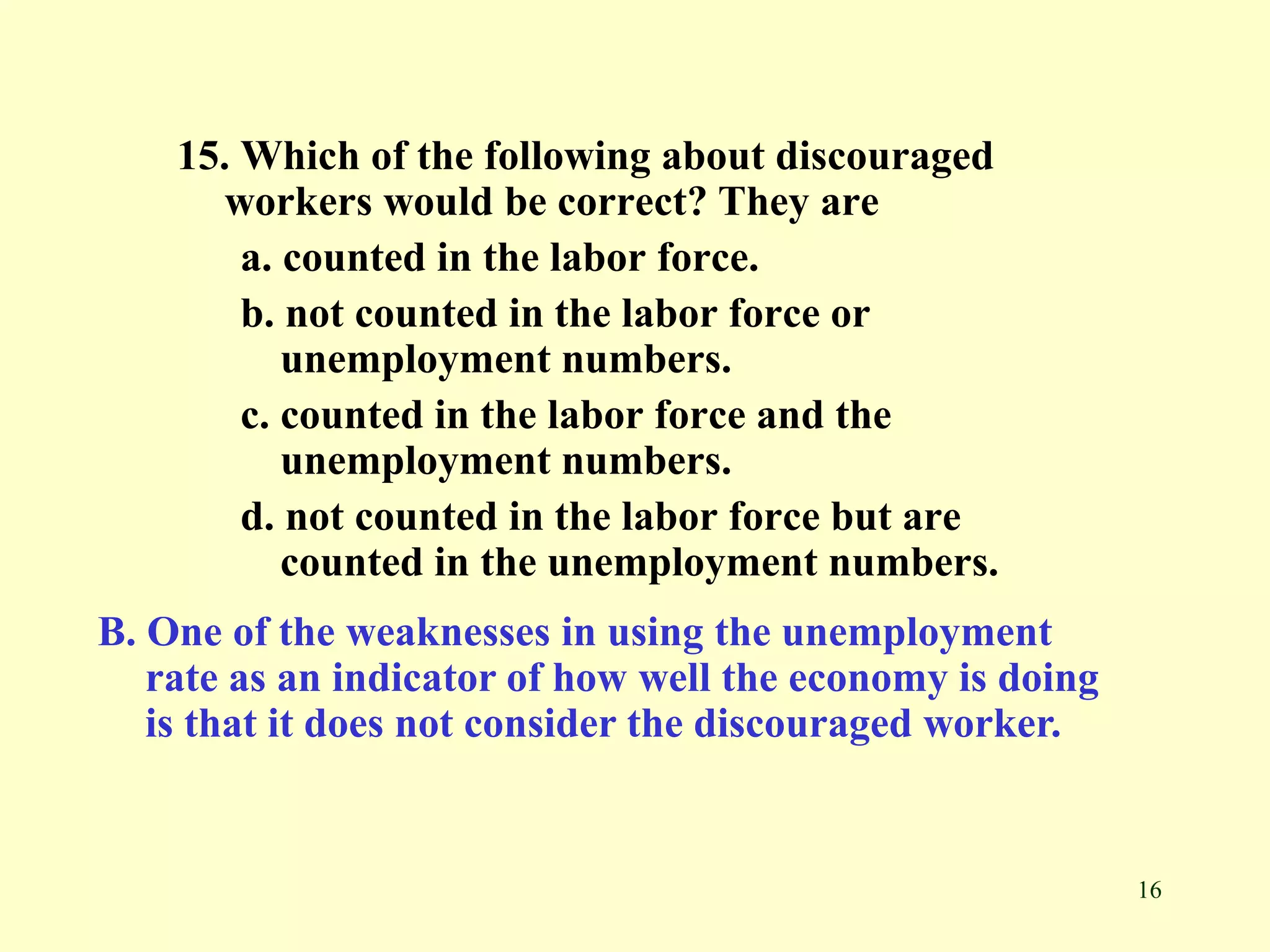 16
15. Which of the following about discouraged
workers would be correct? They are
a. counted in the labor force.
b. not counted in the labor force or
unemployment numbers.
c. counted in the labor force and the
unemployment numbers.
d. not counted in the labor force but are
counted in the unemployment numbers.
B. One of the weaknesses in using the unemployment
rate as an indicator of how well the economy is doing
is that it does not consider the discouraged worker.
 