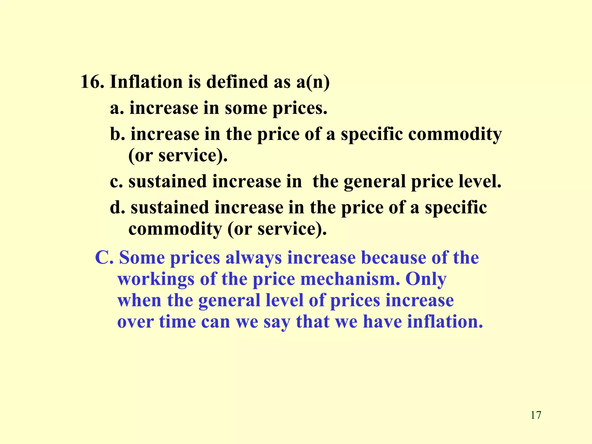 17
16. Inflation is defined as a(n)
a. increase in some prices.
b. increase in the price of a specific commodity
(or service).
c. sustained increase in the general price level.
d. sustained increase in the price of a specific
commodity (or service).
C. Some prices always increase because of the
workings of the price mechanism. Only
when the general level of prices increase
over time can we say that we have inflation.
 