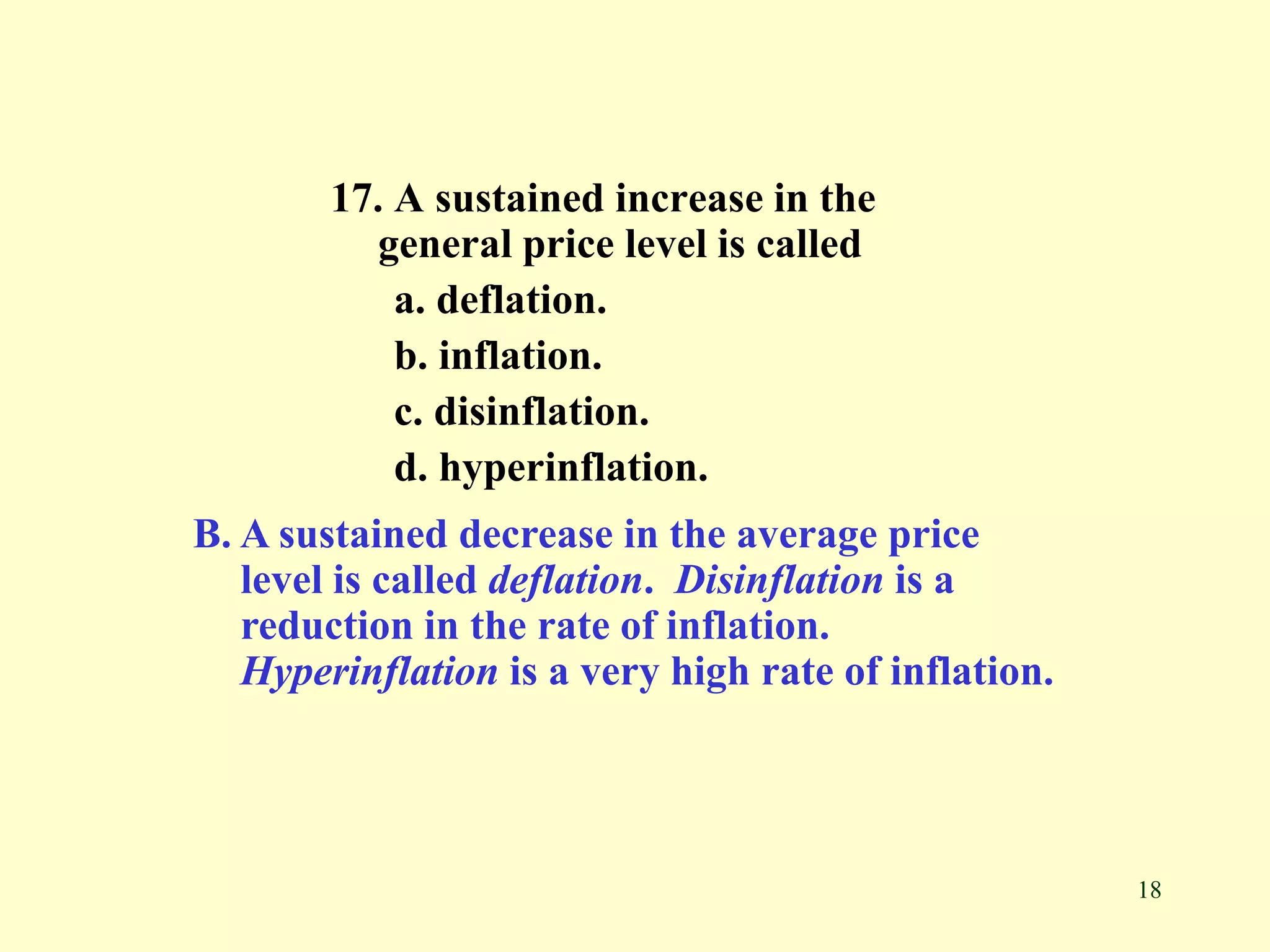18
17. A sustained increase in the
general price level is called
a. deflation.
b. inflation.
c. disinflation.
d. hyperinflation.
B. A sustained decrease in the average price
level is called deflation. Disinflation is a
reduction in the rate of inflation.
Hyperinflation is a very high rate of inflation.
 