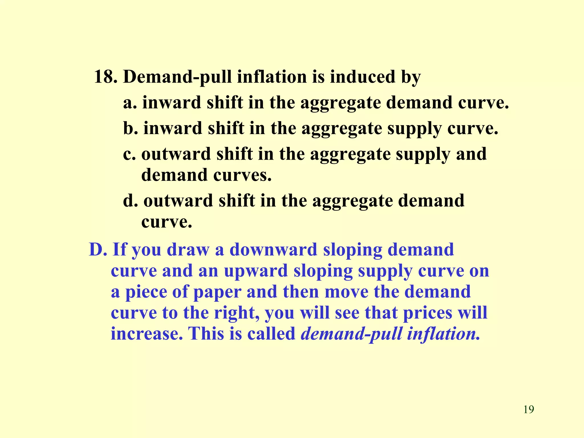19
18. Demand-pull inflation is induced by
a. inward shift in the aggregate demand curve.
b. inward shift in the aggregate supply curve.
c. outward shift in the aggregate supply and
demand curves.
d. outward shift in the aggregate demand
curve.
D. If you draw a downward sloping demand
curve and an upward sloping supply curve on
a piece of paper and then move the demand
curve to the right, you will see that prices will
increase. This is called demand-pull inflation.
 
