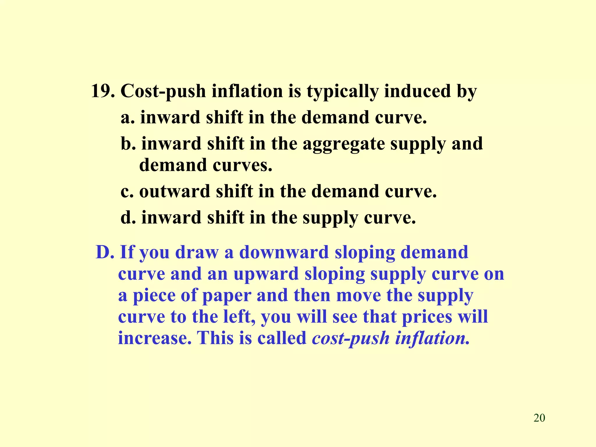20
19. Cost-push inflation is typically induced by
a. inward shift in the demand curve.
b. inward shift in the aggregate supply and
demand curves.
c. outward shift in the demand curve.
d. inward shift in the supply curve.
D. If you draw a downward sloping demand
curve and an upward sloping supply curve on
a piece of paper and then move the supply
curve to the left, you will see that prices will
increase. This is called cost-push inflation.
 
