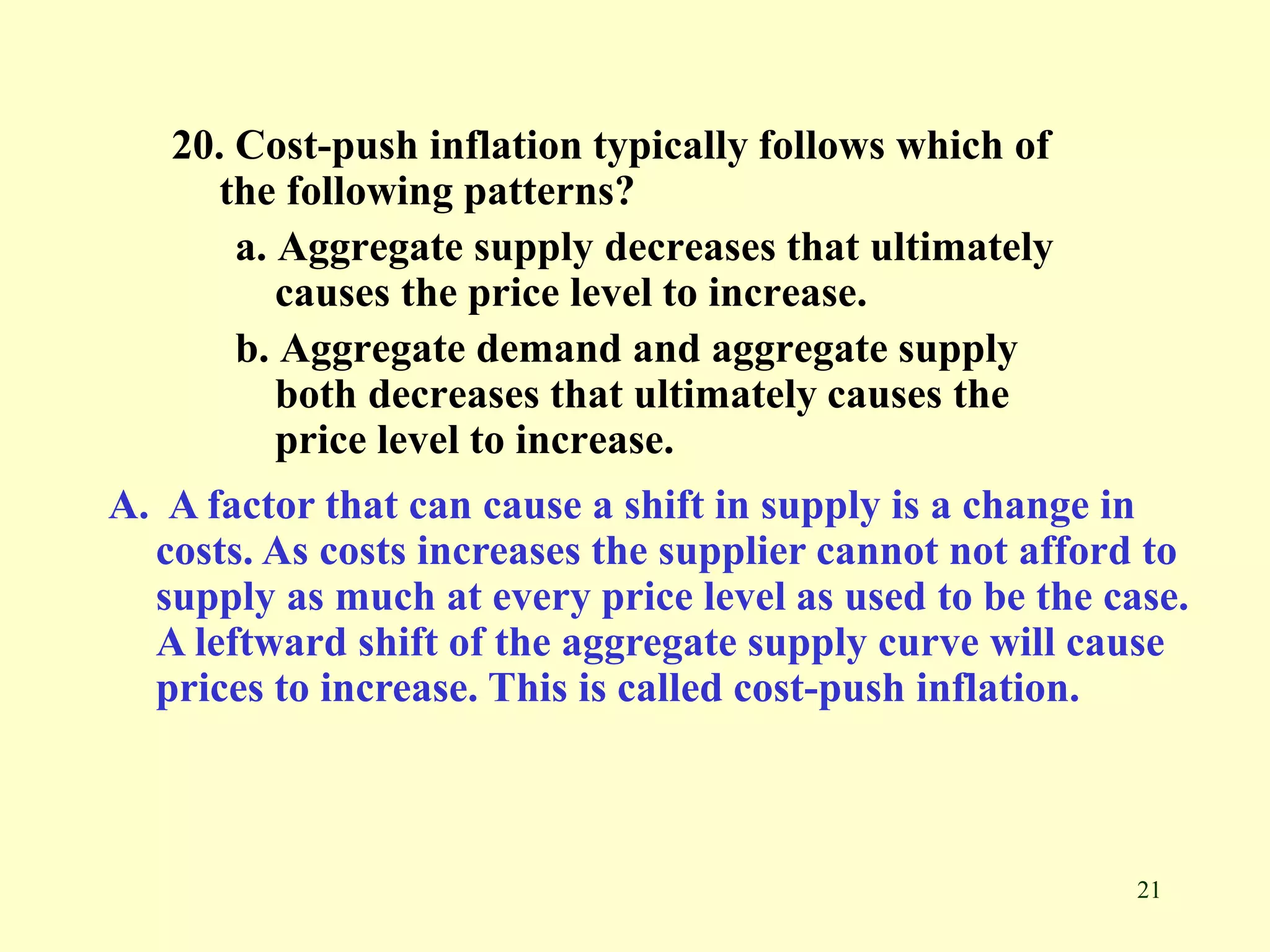 21
20. Cost-push inflation typically follows which of
the following patterns?
a. Aggregate supply decreases that ultimately
causes the price level to increase.
b. Aggregate demand and aggregate supply
both decreases that ultimately causes the
price level to increase.
A. A factor that can cause a shift in supply is a change in
costs. As costs increases the supplier cannot not afford to
supply as much at every price level as used to be the case.
A leftward shift of the aggregate supply curve will cause
prices to increase. This is called cost-push inflation.
 