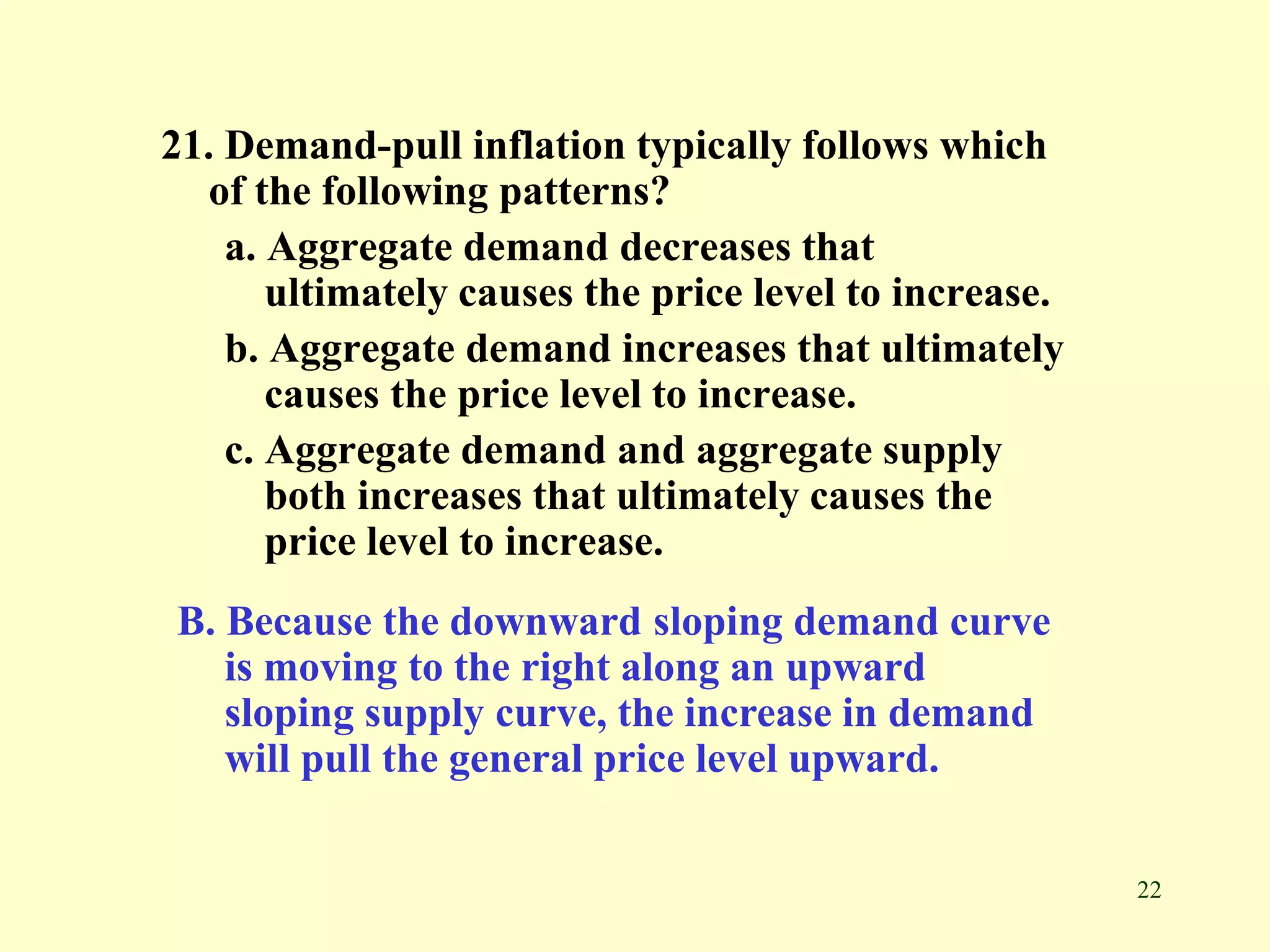 22
21. Demand-pull inflation typically follows which
of the following patterns?
a. Aggregate demand decreases that
ultimately causes the price level to increase.
b. Aggregate demand increases that ultimately
causes the price level to increase.
c. Aggregate demand and aggregate supply
both increases that ultimately causes the
price level to increase.
B. Because the downward sloping demand curve
is moving to the right along an upward
sloping supply curve, the increase in demand
will pull the general price level upward.
 