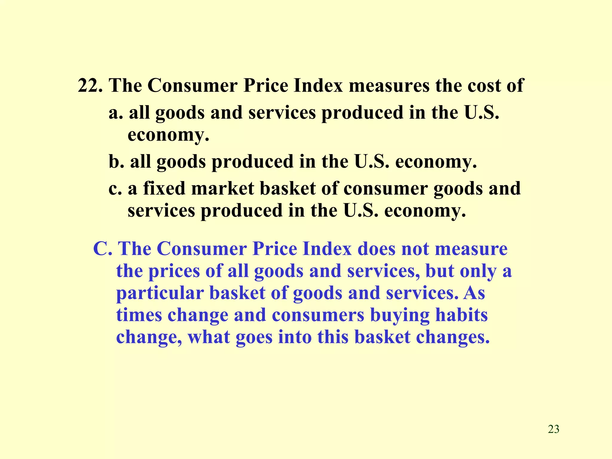 23
22. The Consumer Price Index measures the cost of
a. all goods and services produced in the U.S.
economy.
b. all goods produced in the U.S. economy.
c. a fixed market basket of consumer goods and
services produced in the U.S. economy.
C. The Consumer Price Index does not measure
the prices of all goods and services, but only a
particular basket of goods and services. As
times change and consumers buying habits
change, what goes into this basket changes.
 