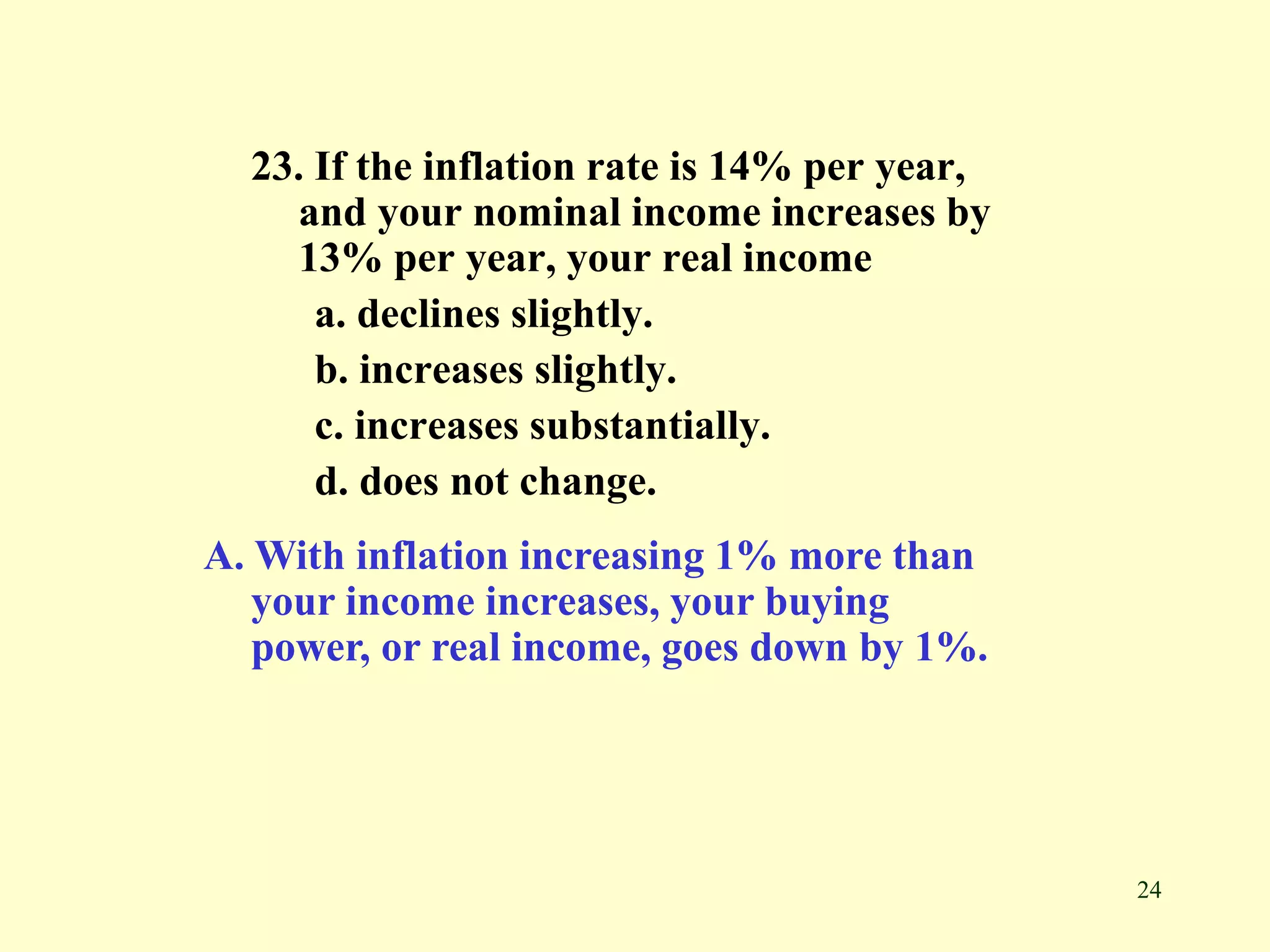 24
23. If the inflation rate is 14% per year,
and your nominal income increases by
13% per year, your real income
a. declines slightly.
b. increases slightly.
c. increases substantially.
d. does not change.
A. With inflation increasing 1% more than
your income increases, your buying
power, or real income, goes down by 1%.
 