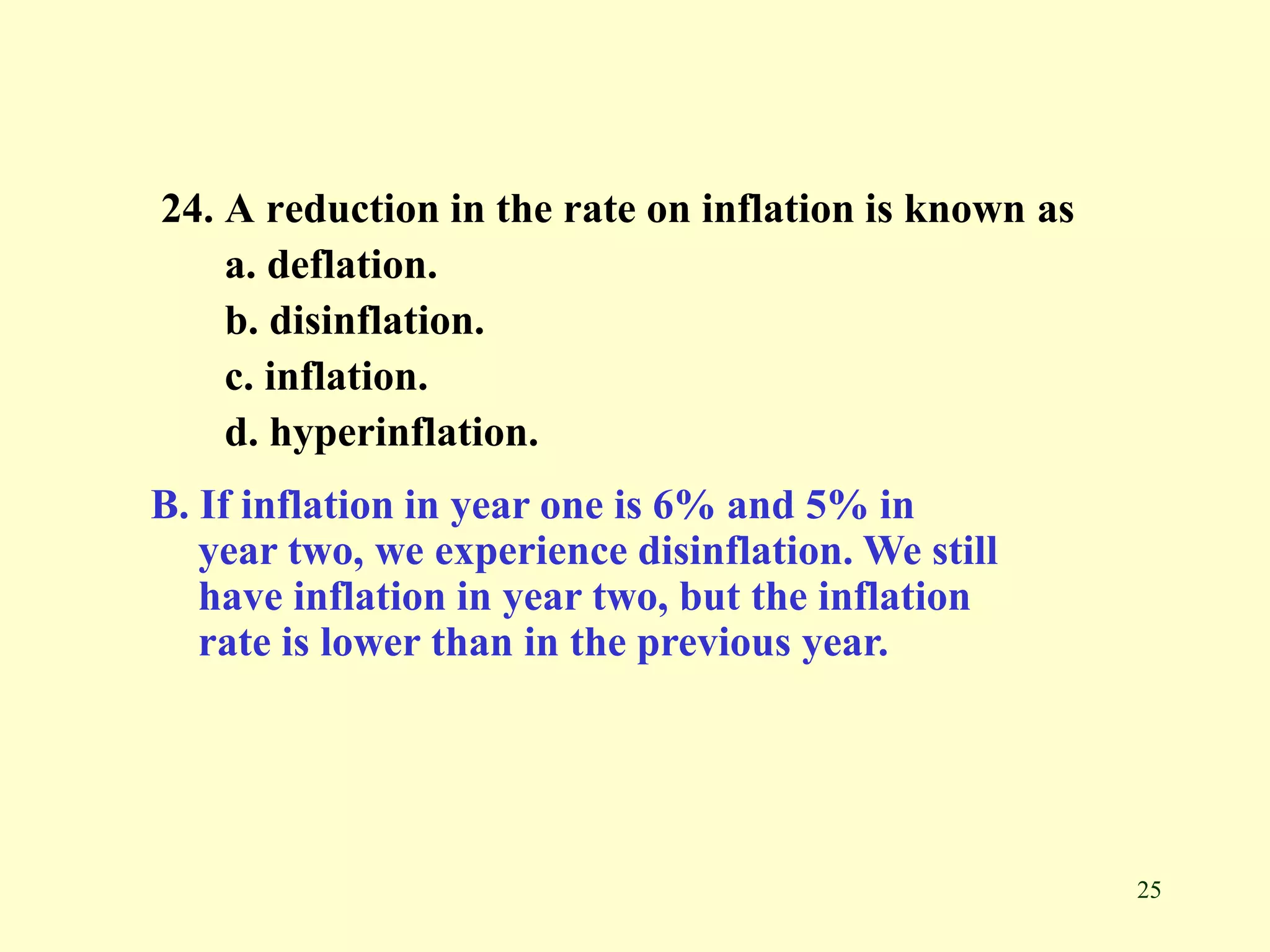 25
24. A reduction in the rate on inflation is known as
a. deflation.
b. disinflation.
c. inflation.
d. hyperinflation.
B. If inflation in year one is 6% and 5% in
year two, we experience disinflation. We still
have inflation in year two, but the inflation
rate is lower than in the previous year.
 