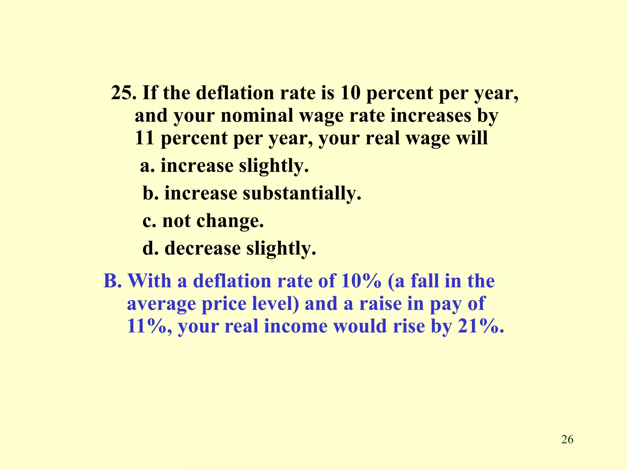 26
25. If the deflation rate is 10 percent per year,
and your nominal wage rate increases by
11 percent per year, your real wage will
a. increase slightly.
b. increase substantially.
c. not change.
d. decrease slightly.
B. With a deflation rate of 10% (a fall in the
average price level) and a raise in pay of
11%, your real income would rise by 21%.
 