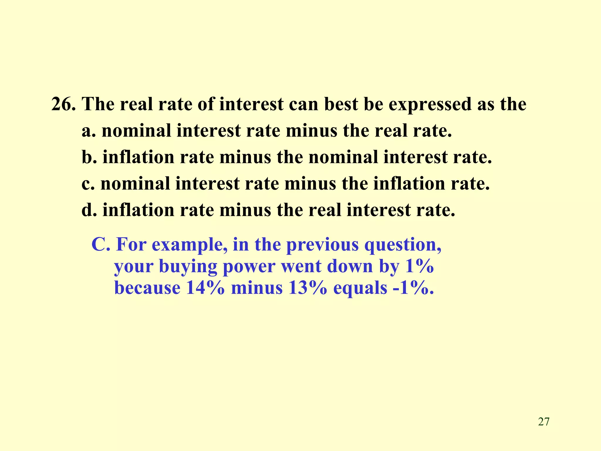 27
26. The real rate of interest can best be expressed as the
a. nominal interest rate minus the real rate.
b. inflation rate minus the nominal interest rate.
c. nominal interest rate minus the inflation rate.
d. inflation rate minus the real interest rate.
C. For example, in the previous question,
your buying power went down by 1%
because 14% minus 13% equals -1%.
 