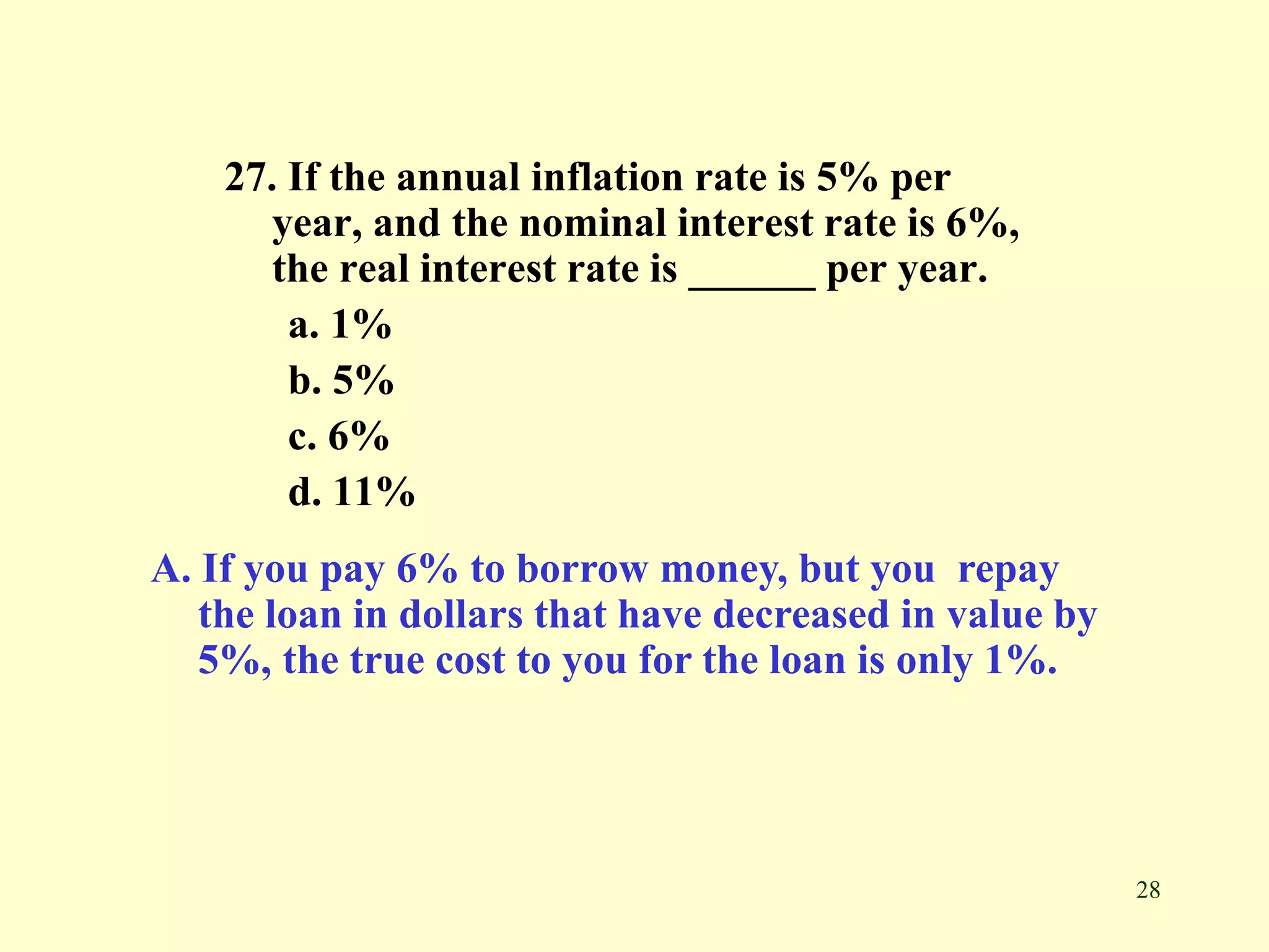 28
27. If the annual inflation rate is 5% per
year, and the nominal interest rate is 6%,
the real interest rate is ______ per year.
a. 1%
b. 5%
c. 6%
d. 11%
A. If you pay 6% to borrow money, but you repay
the loan in dollars that have decreased in value by
5%, the true cost to you for the loan is only 1%.
 