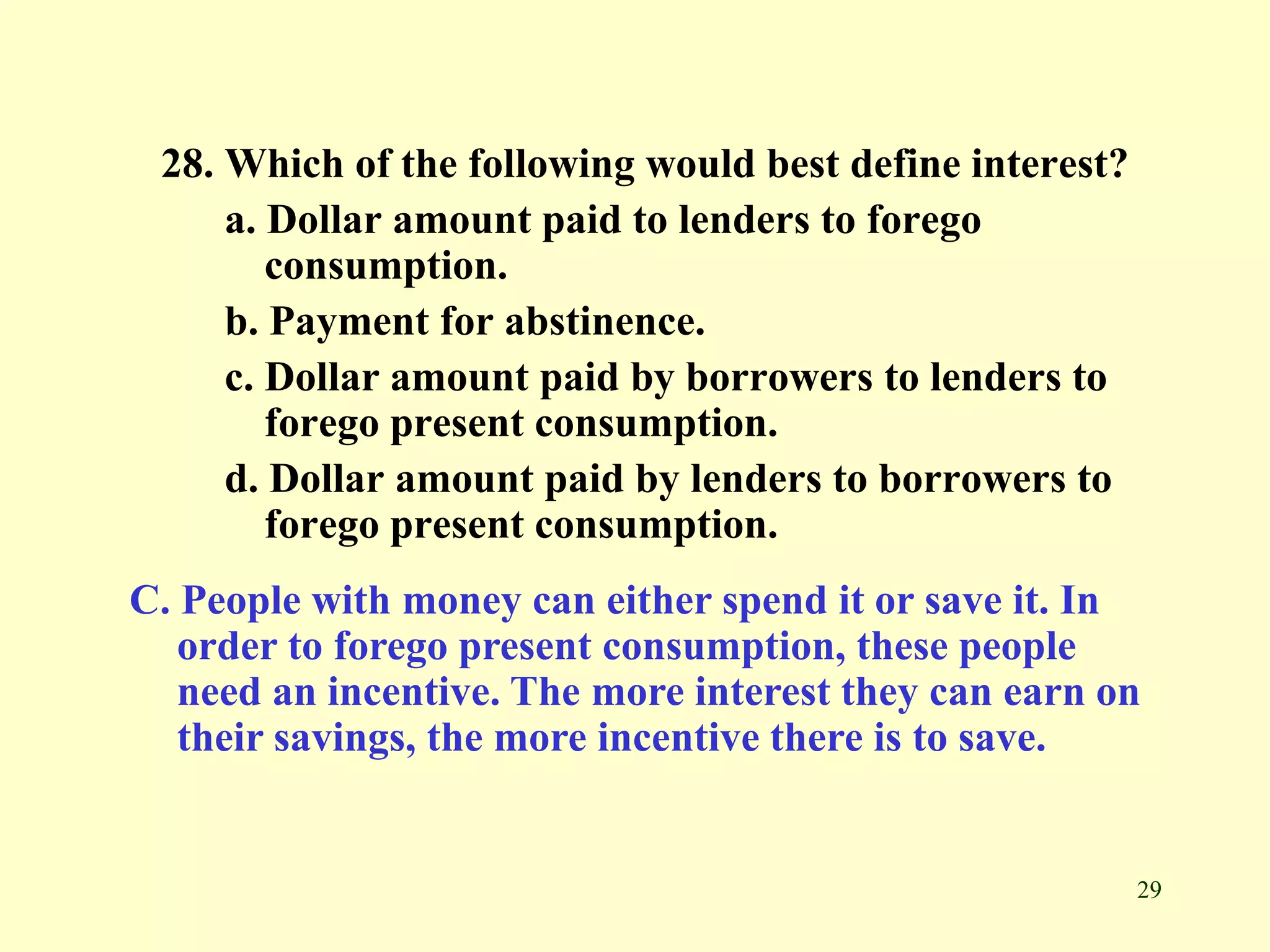 29
28. Which of the following would best define interest?
a. Dollar amount paid to lenders to forego
consumption.
b. Payment for abstinence.
c. Dollar amount paid by borrowers to lenders to
forego present consumption.
d. Dollar amount paid by lenders to borrowers to
forego present consumption.
C. People with money can either spend it or save it. In
order to forego present consumption, these people
need an incentive. The more interest they can earn on
their savings, the more incentive there is to save.
 
