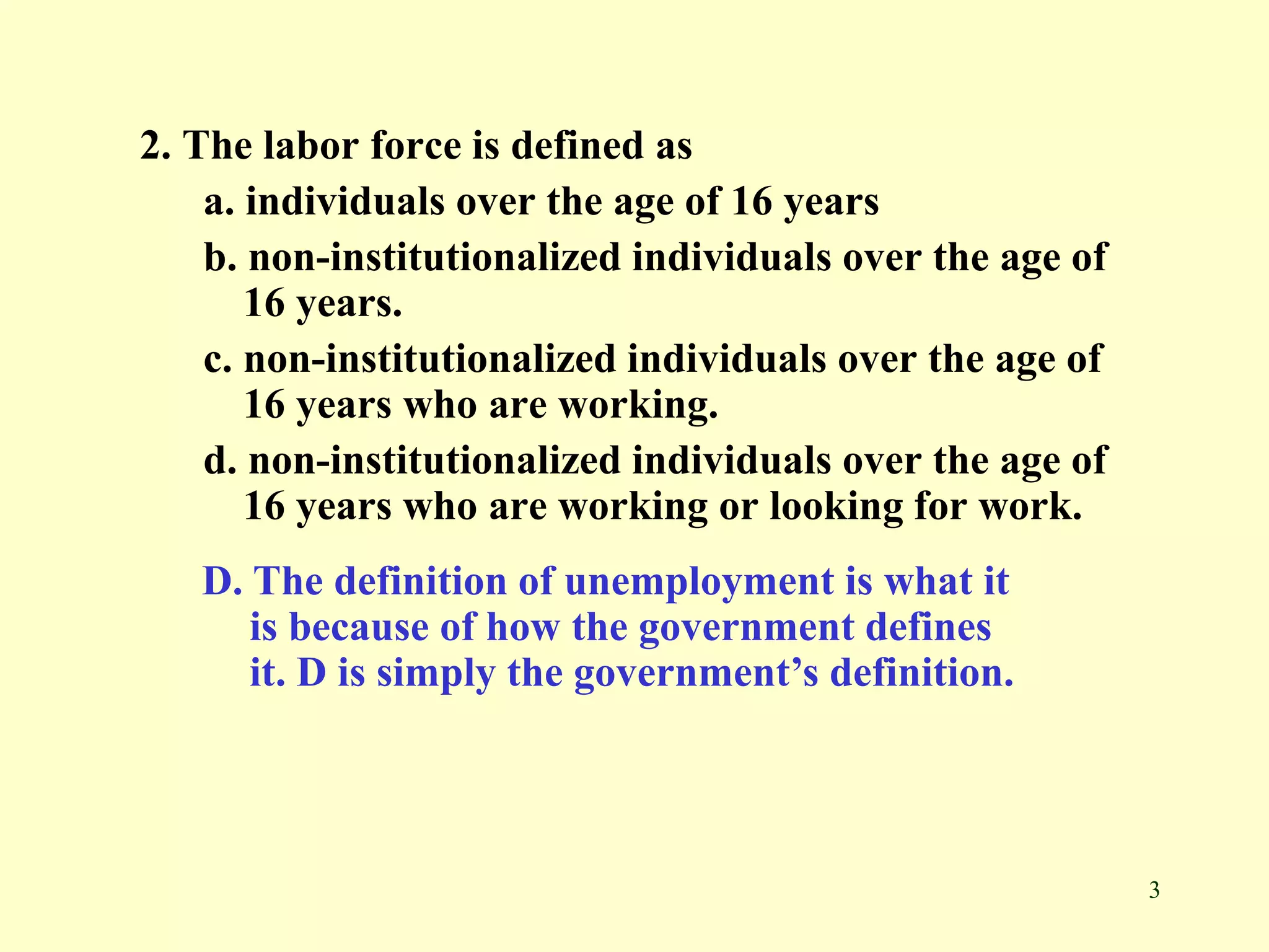 3
2. The labor force is defined as
a. individuals over the age of 16 years
b. non-institutionalized individuals over the age of
16 years.
c. non-institutionalized individuals over the age of
16 years who are working.
d. non-institutionalized individuals over the age of
16 years who are working or looking for work.
D. The definition of unemployment is what it
is because of how the government defines
it. D is simply the government’s definition.
 