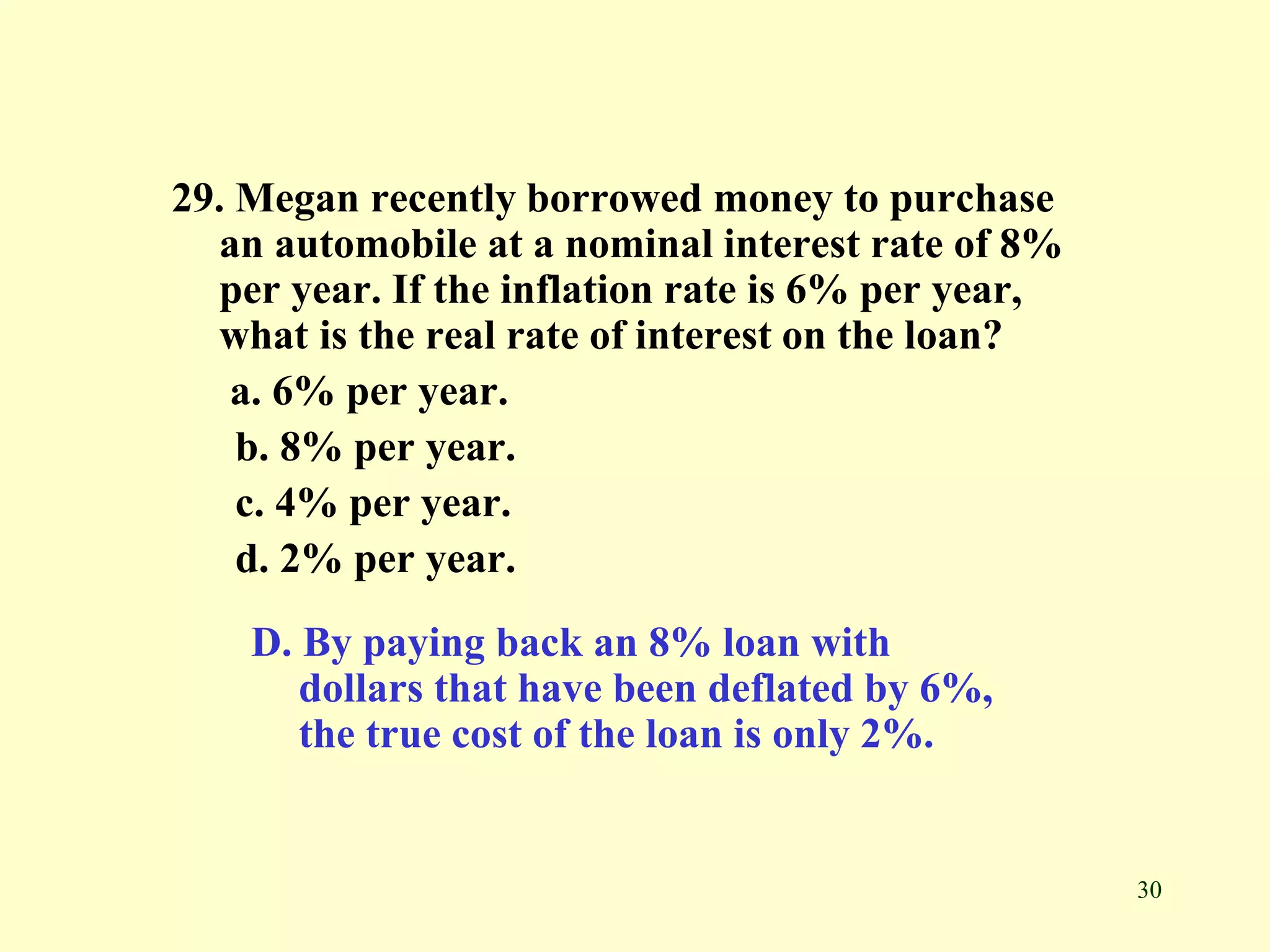 30
29. Megan recently borrowed money to purchase
an automobile at a nominal interest rate of 8%
per year. If the inflation rate is 6% per year,
what is the real rate of interest on the loan?
a. 6% per year.
b. 8% per year.
c. 4% per year.
d. 2% per year.
D. By paying back an 8% loan with
dollars that have been deflated by 6%,
the true cost of the loan is only 2%.
 