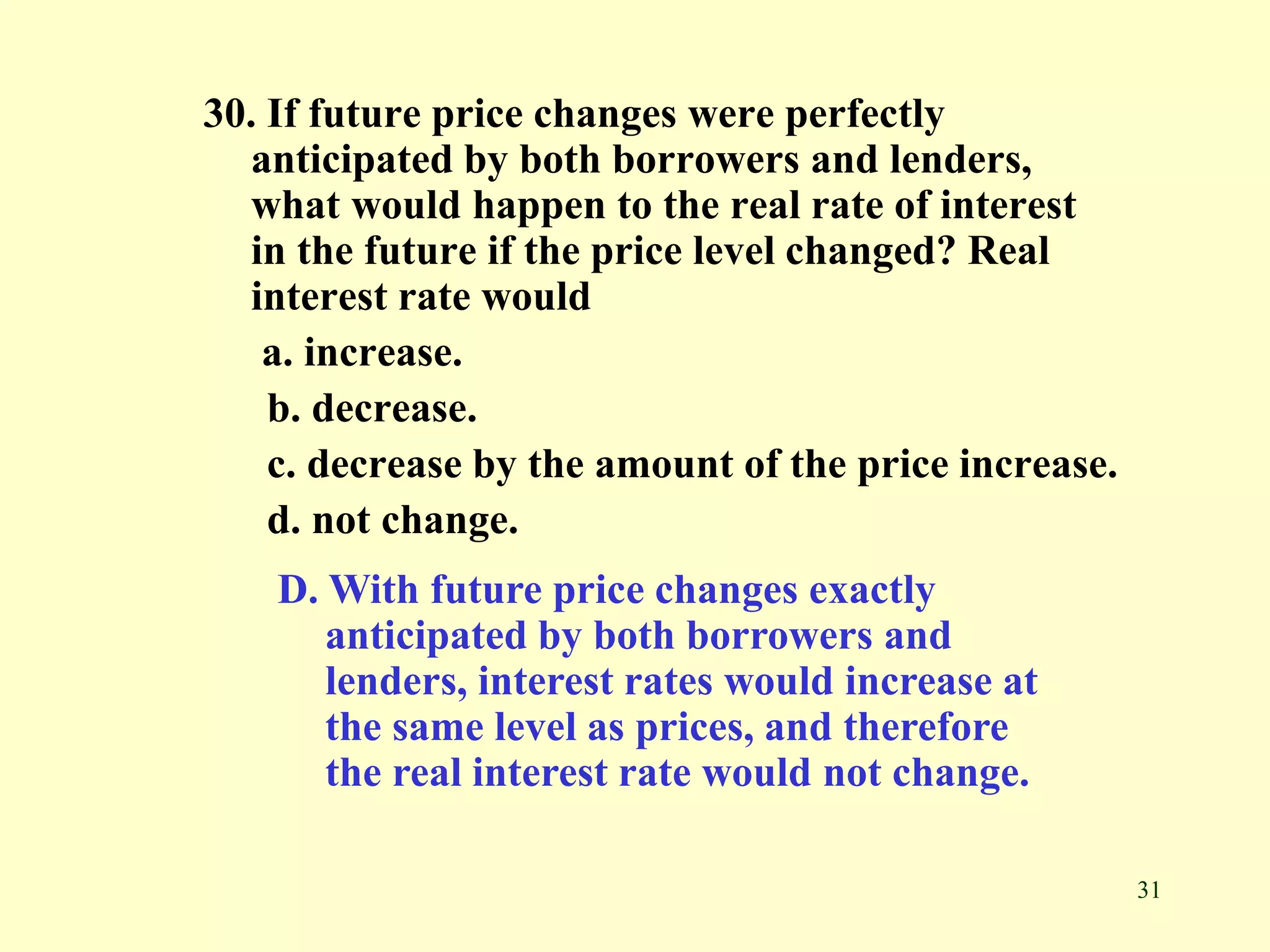 31
30. If future price changes were perfectly
anticipated by both borrowers and lenders,
what would happen to the real rate of interest
in the future if the price level changed? Real
interest rate would
a. increase.
b. decrease.
c. decrease by the amount of the price increase.
d. not change.
D. With future price changes exactly
anticipated by both borrowers and
lenders, interest rates would increase at
the same level as prices, and therefore
the real interest rate would not change.
 