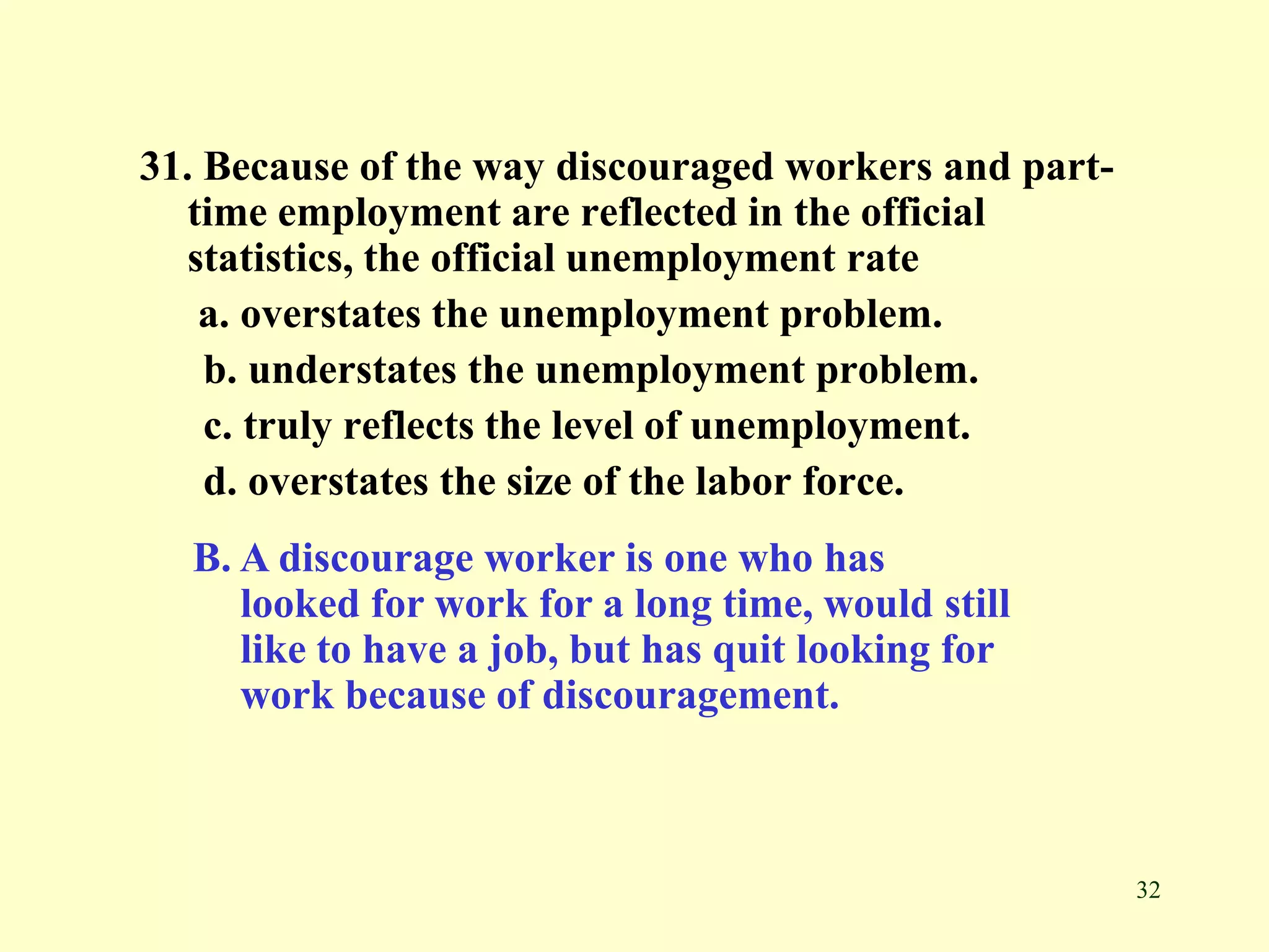 32
31. Because of the way discouraged workers and part-
time employment are reflected in the official
statistics, the official unemployment rate
a. overstates the unemployment problem.
b. understates the unemployment problem.
c. truly reflects the level of unemployment.
d. overstates the size of the labor force.
B. A discourage worker is one who has
looked for work for a long time, would still
like to have a job, but has quit looking for
work because of discouragement.
 