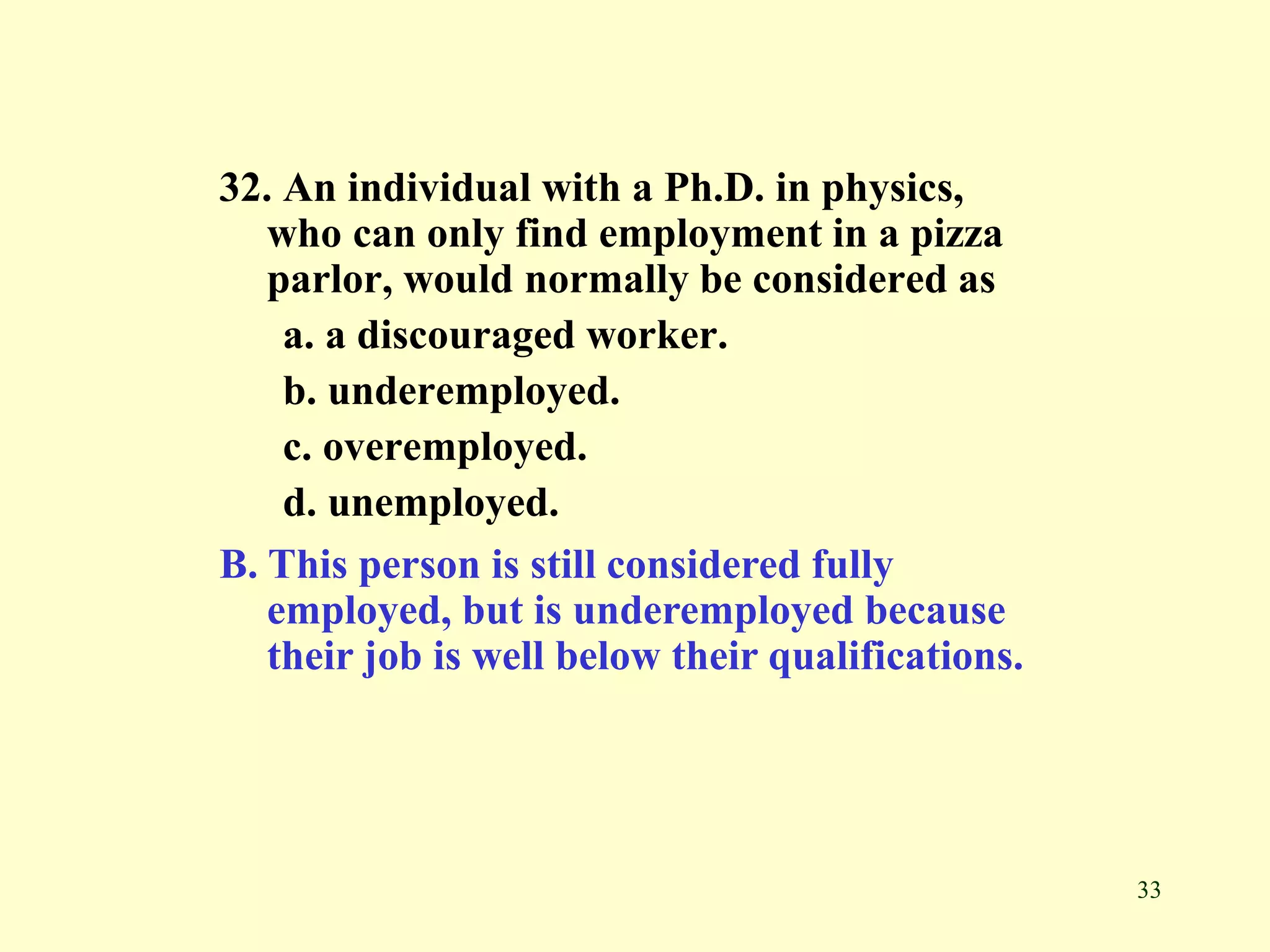 33
32. An individual with a Ph.D. in physics,
who can only find employment in a pizza
parlor, would normally be considered as
a. a discouraged worker.
b. underemployed.
c. overemployed.
d. unemployed.
B. This person is still considered fully
employed, but is underemployed because
their job is well below their qualifications.
 