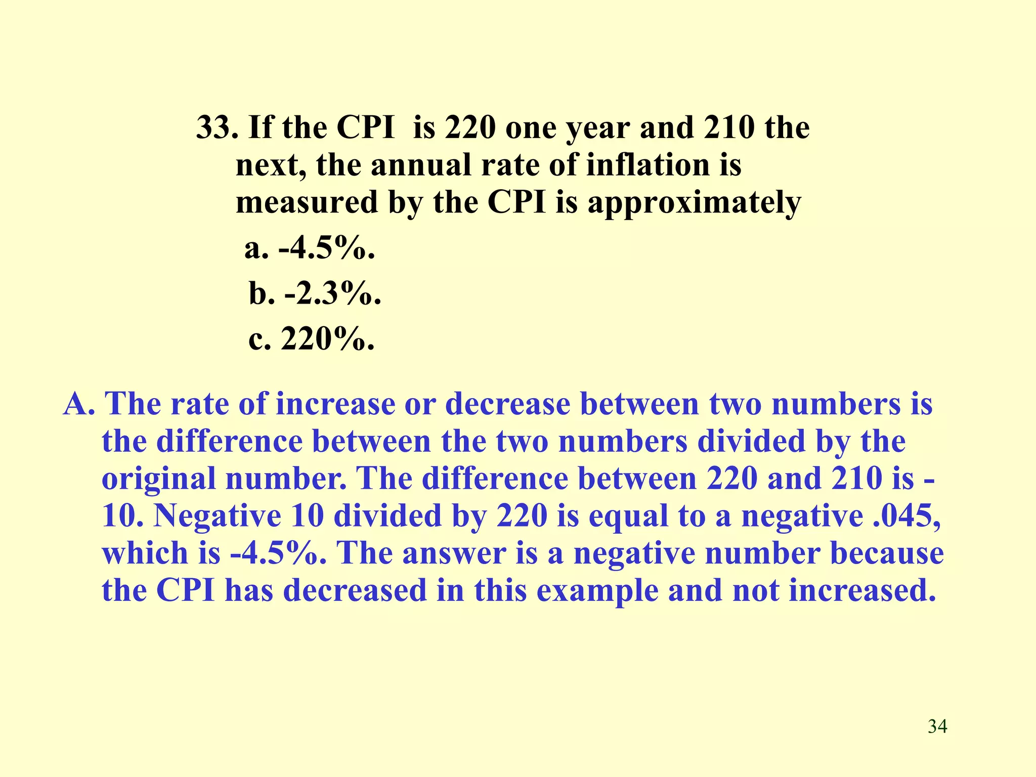 34
33. If the CPI is 220 one year and 210 the
next, the annual rate of inflation is
measured by the CPI is approximately
a. -4.5%.
b. -2.3%.
c. 220%.
A. The rate of increase or decrease between two numbers is
the difference between the two numbers divided by the
original number. The difference between 220 and 210 is -
10. Negative 10 divided by 220 is equal to a negative .045,
which is -4.5%. The answer is a negative number because
the CPI has decreased in this example and not increased.
 