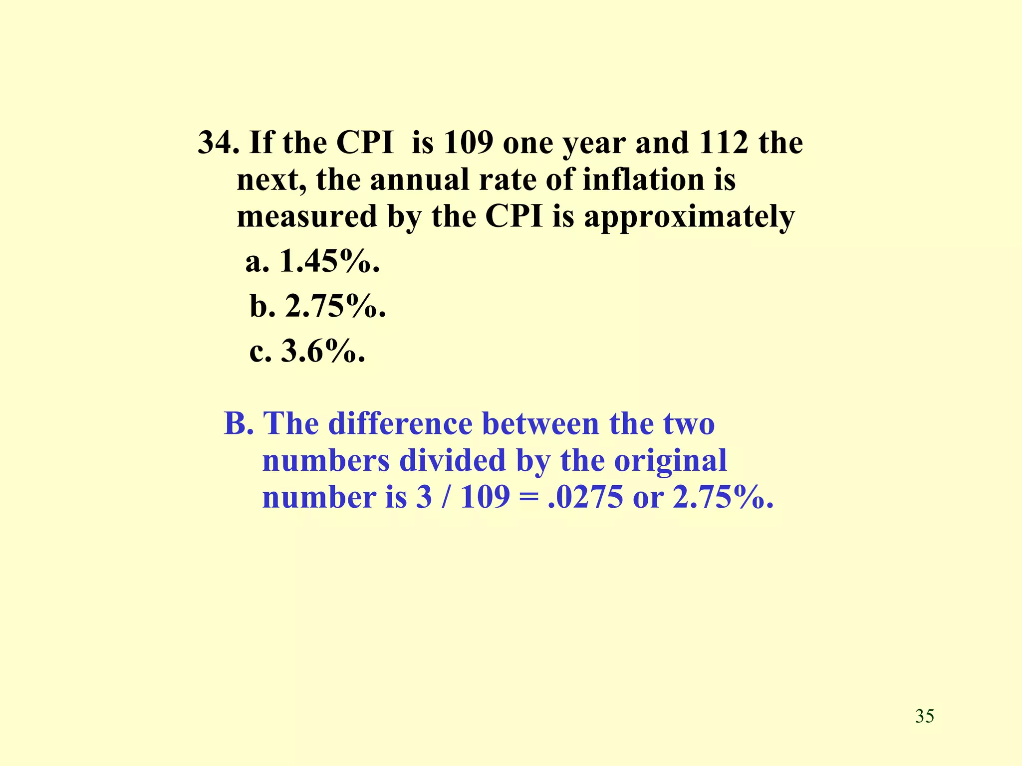 35
34. If the CPI is 109 one year and 112 the
next, the annual rate of inflation is
measured by the CPI is approximately
a. 1.45%.
b. 2.75%.
c. 3.6%.
B. The difference between the two
numbers divided by the original
number is 3 / 109 = .0275 or 2.75%.
 