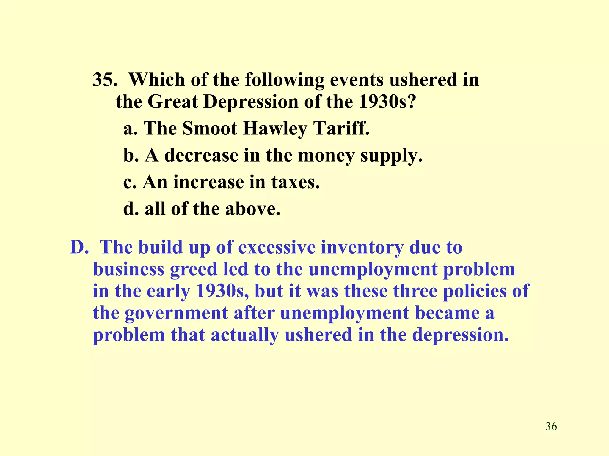 36
35. Which of the following events ushered in
the Great Depression of the 1930s?
a. The Smoot Hawley Tariff.
b. A decrease in the money supply.
c. An increase in taxes.
d. all of the above.
D. The build up of excessive inventory due to
business greed led to the unemployment problem
in the early 1930s, but it was these three policies of
the government after unemployment became a
problem that actually ushered in the depression.
 