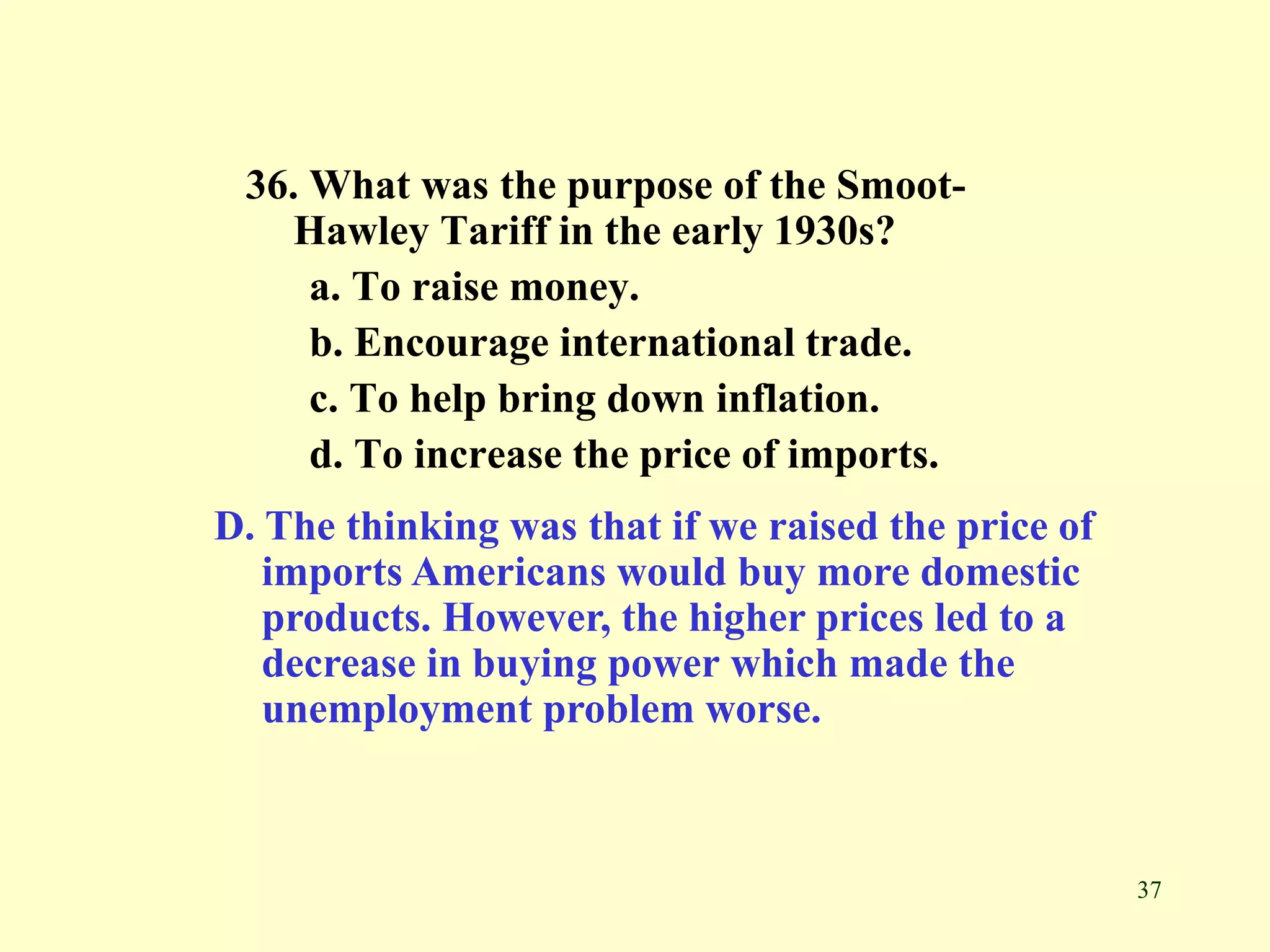 37
36. What was the purpose of the Smoot-
Hawley Tariff in the early 1930s?
a. To raise money.
b. Encourage international trade.
c. To help bring down inflation.
d. To increase the price of imports.
D. The thinking was that if we raised the price of
imports Americans would buy more domestic
products. However, the higher prices led to a
decrease in buying power which made the
unemployment problem worse.
 