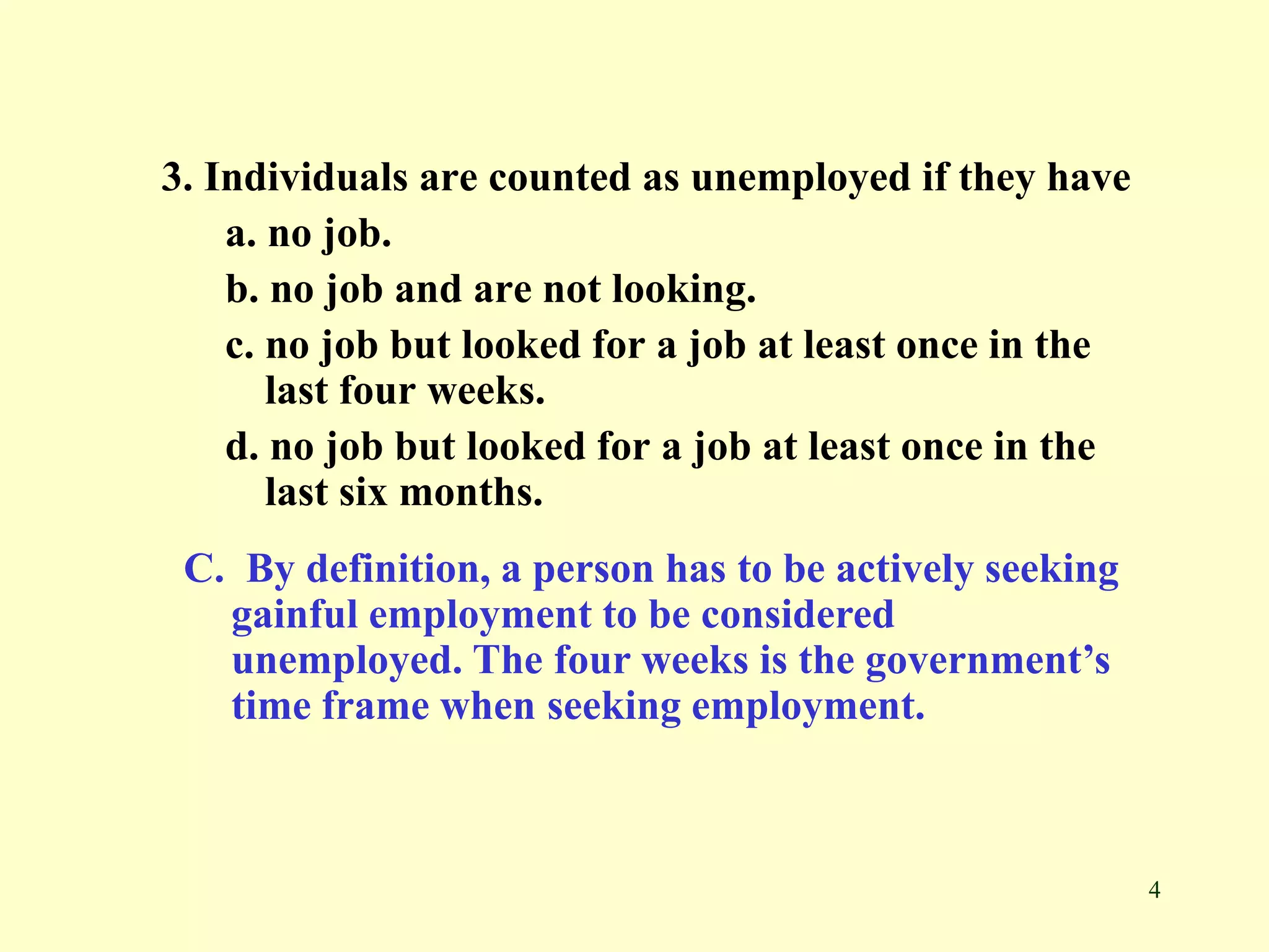4
3. Individuals are counted as unemployed if they have
a. no job.
b. no job and are not looking.
c. no job but looked for a job at least once in the
last four weeks.
d. no job but looked for a job at least once in the
last six months.
C. By definition, a person has to be actively seeking
gainful employment to be considered
unemployed. The four weeks is the government’s
time frame when seeking employment.
 