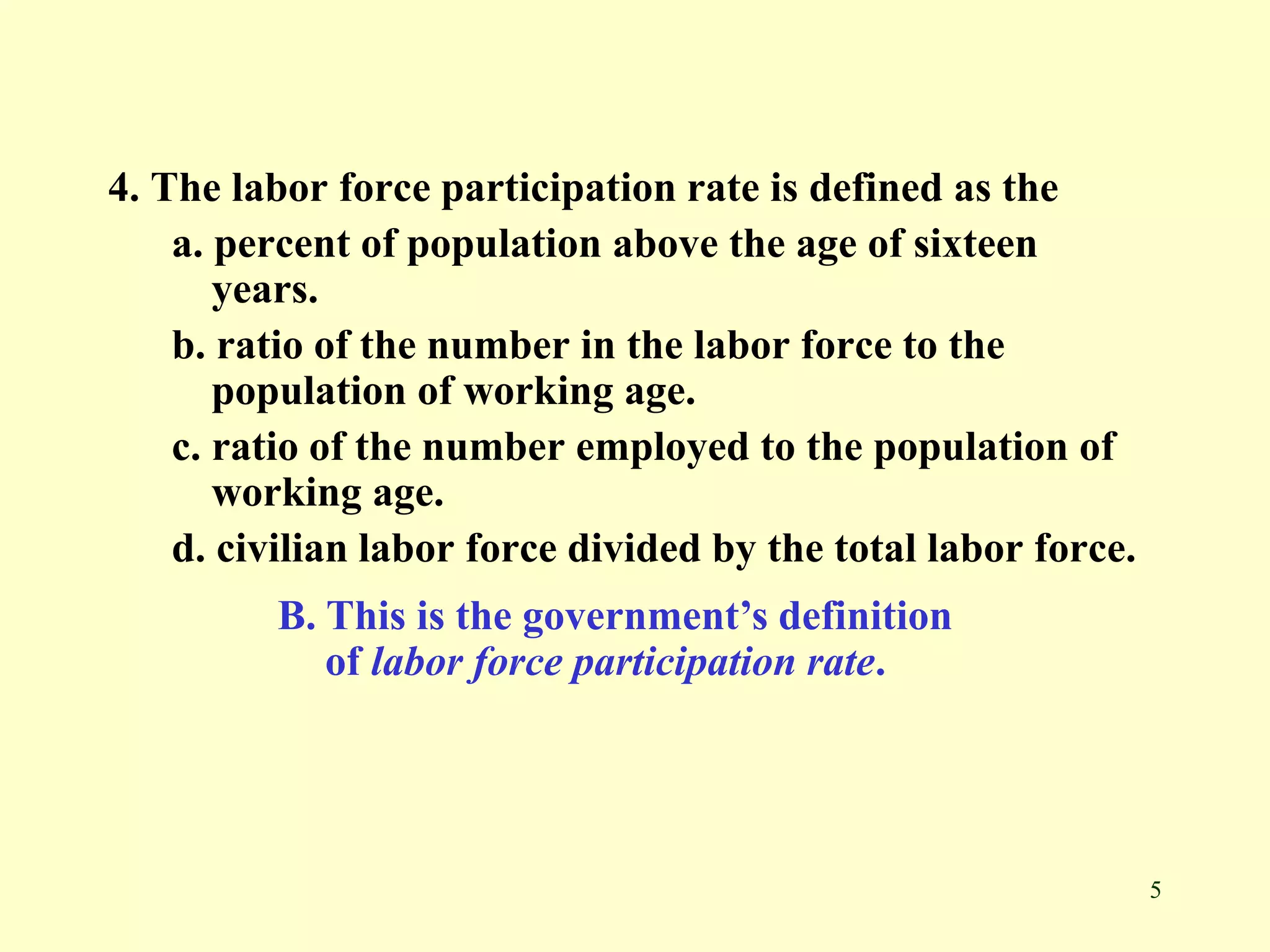 5
4. The labor force participation rate is defined as the
a. percent of population above the age of sixteen
years.
b. ratio of the number in the labor force to the
population of working age.
c. ratio of the number employed to the population of
working age.
d. civilian labor force divided by the total labor force.
B. This is the government’s definition
of labor force participation rate.
 