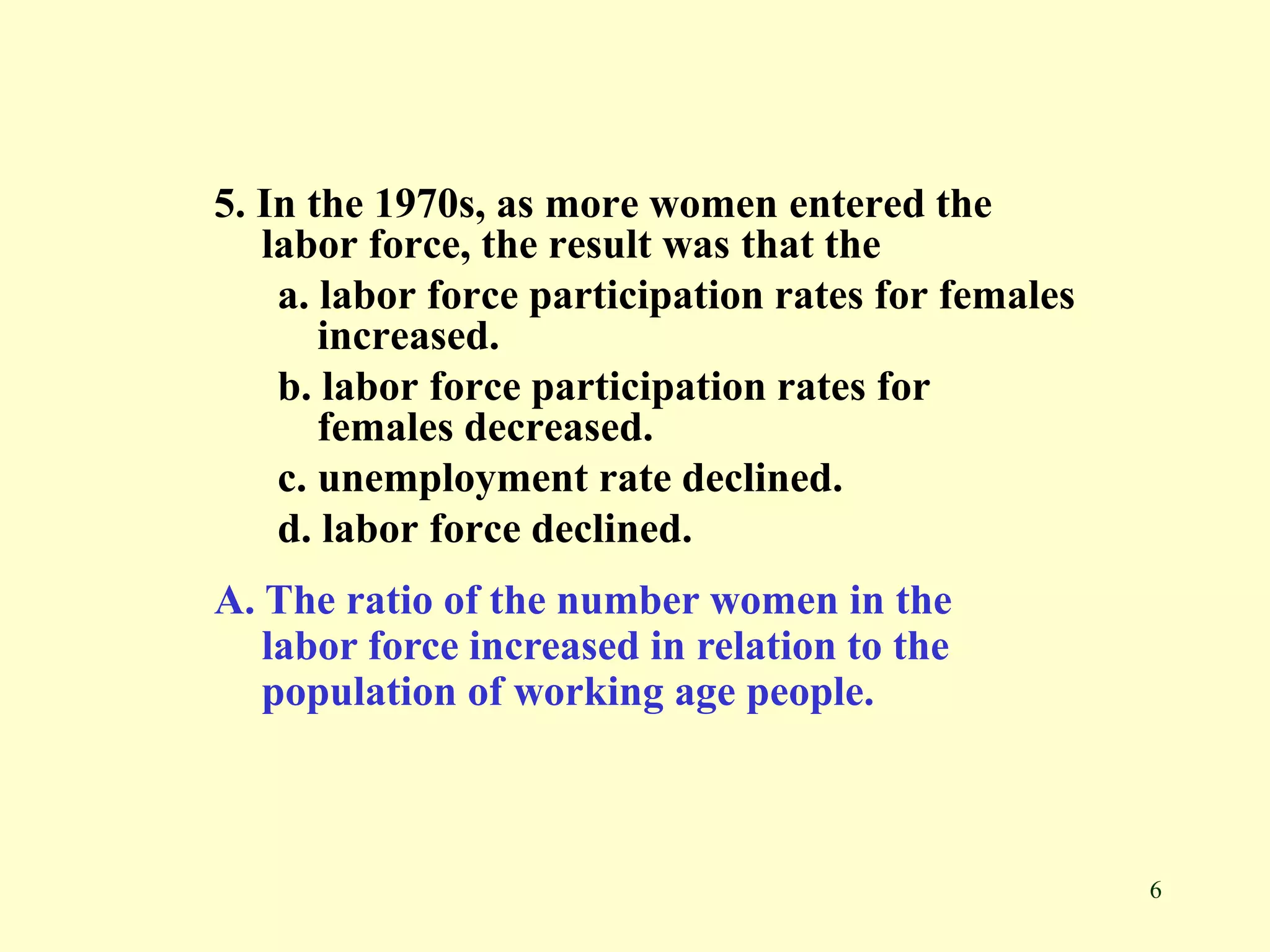 6
5. In the 1970s, as more women entered the
labor force, the result was that the
a. labor force participation rates for females
increased.
b. labor force participation rates for
females decreased.
c. unemployment rate declined.
d. labor force declined.
A. The ratio of the number women in the
labor force increased in relation to the
population of working age people.
 