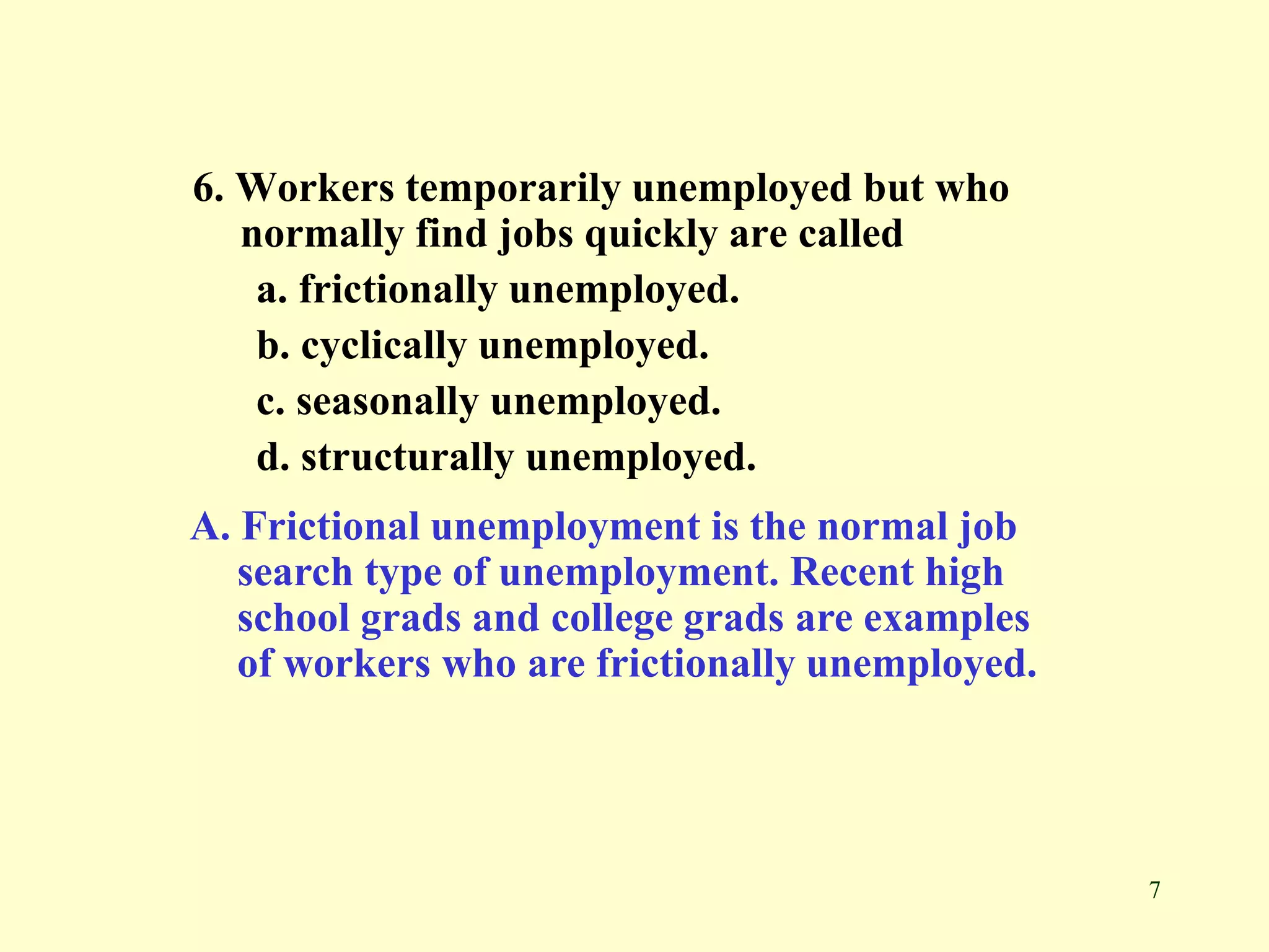 7
6. Workers temporarily unemployed but who
normally find jobs quickly are called
a. frictionally unemployed.
b. cyclically unemployed.
c. seasonally unemployed.
d. structurally unemployed.
A. Frictional unemployment is the normal job
search type of unemployment. Recent high
school grads and college grads are examples
of workers who are frictionally unemployed.
 