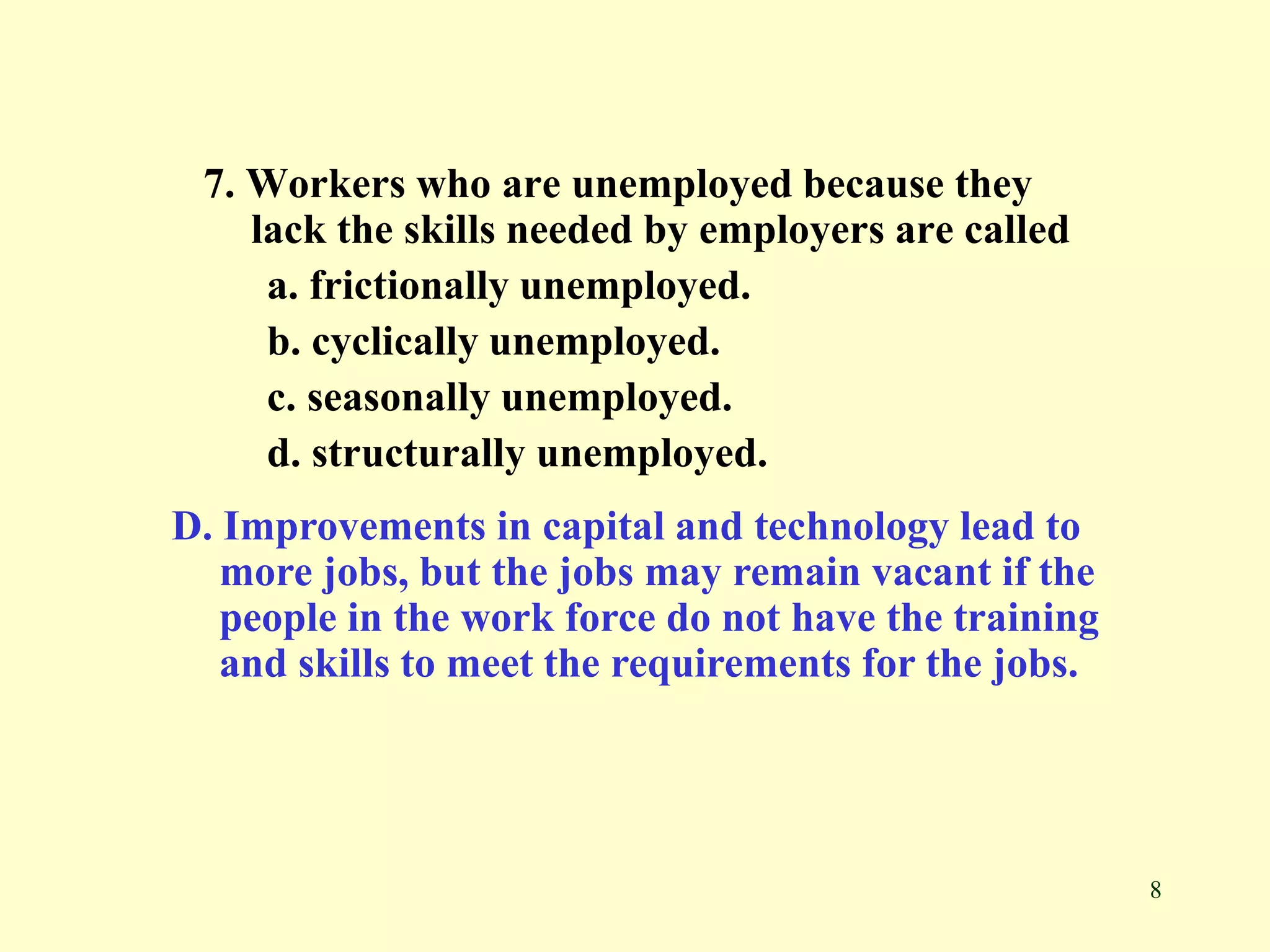 8
7. Workers who are unemployed because they
lack the skills needed by employers are called
a. frictionally unemployed.
b. cyclically unemployed.
c. seasonally unemployed.
d. structurally unemployed.
D. Improvements in capital and technology lead to
more jobs, but the jobs may remain vacant if the
people in the work force do not have the training
and skills to meet the requirements for the jobs.
 