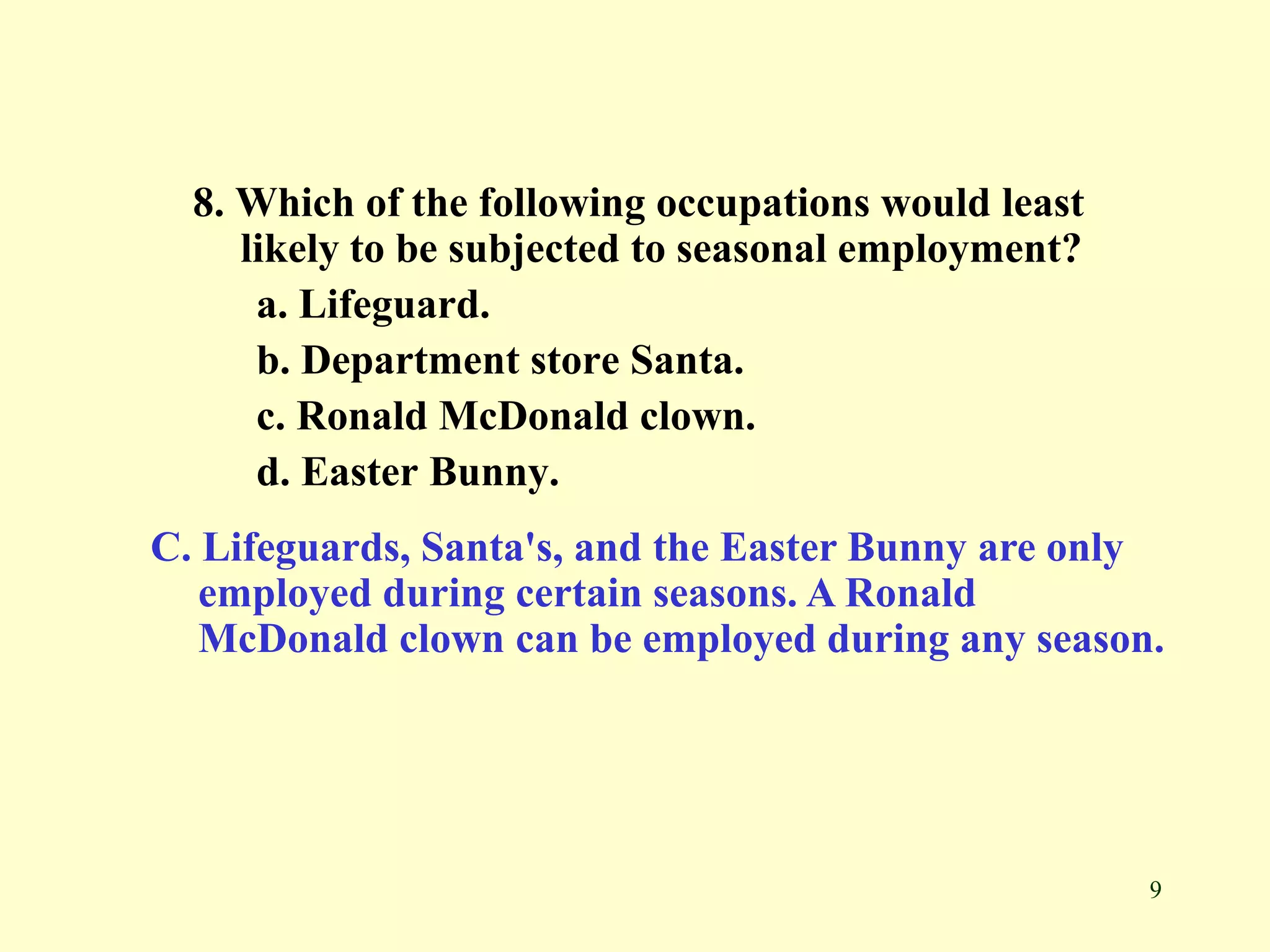 9
8. Which of the following occupations would least
likely to be subjected to seasonal employment?
a. Lifeguard.
b. Department store Santa.
c. Ronald McDonald clown.
d. Easter Bunny.
C. Lifeguards, Santa's, and the Easter Bunny are only
employed during certain seasons. A Ronald
McDonald clown can be employed during any season.
 