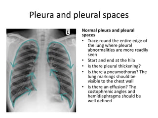 Pleura and pleural spaces
Normal pleura and pleural
spaces
• Trace round the entire edge of
the lung where pleural
abnormalities are more readily
seen
• Start and end at the hila
• Is there pleural thickening?
• Is there a pneumothorax? The
lung markings should be
visible to the chest wall
• Is there an effusion? The
costophrenic angles and
hemidiaphragms should be
well defined
 