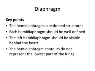 Diaphragm
Key points
• The hemidiaphragms are domed structures
• Each hemidiaphragm should be well defined
• The left hemidiaphragm should be visible
behind the heart
• The hemidiaphragm contours do not
represent the lowest part of the lungs
 