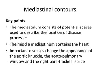Mediastinal contours
Key points
• The mediastinum consists of potential spaces
used to describe the location of disease
processes
• The middle mediastinum contains the heart
• Important diseases change the appearance of
the aortic knuckle, the aorto-pulmonary
window and the right para-tracheal stripe
 