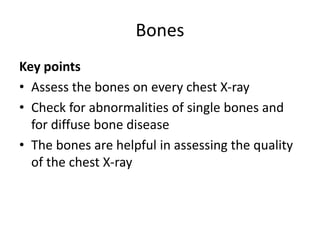 Bones
Key points
• Assess the bones on every chest X-ray
• Check for abnormalities of single bones and
for diffuse bone disease
• The bones are helpful in assessing the quality
of the chest X-ray
 