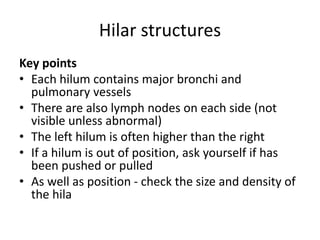 Hilar structures
Key points
• Each hilum contains major bronchi and
pulmonary vessels
• There are also lymph nodes on each side (not
visible unless abnormal)
• The left hilum is often higher than the right
• If a hilum is out of position, ask yourself if has
been pushed or pulled
• As well as position - check the size and density of
the hila
 