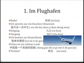 1. Im Flughafen
Hallo! 你好 (ni hao)
Ich spreche nur ein bisschen Chinesisch.
我只会一点中文 ( wo zhi hui shuo yi dian zhong wen)
Eingang 入口 (ru kou)
Ausgang 出口 (chu kou)
Ich komme aus Deutschland.
我来自德国 (wo lai zi de guo)
China ist ein schönes Land.
中国是一个美丽的国家( zhong guo shi yi ge mei li de guo jia)
Tschüss! 再见 (zai jian)
 