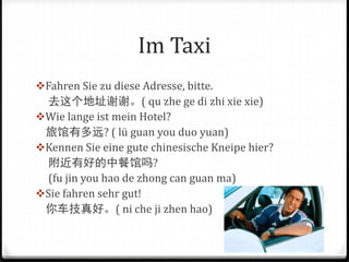 Im Taxi
Fahren Sie zu diese Adresse, bitte.
去这个地址谢谢。( qu zhe ge di zhi xie xie)
Wie lange ist mein Hotel?
旅馆有多远? ( lü guan you duo yuan)
Kennen Sie eine gute chinesische Kneipe hier?
附近有好的中餐馆吗?
(fu jin you hao de zhong can guan ma)
Sie fahren sehr gut!
你车技真好。( ni che ji zhen hao)
 