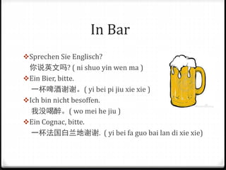 In Bar
Sprechen Sie Englisch?
你说英文吗? ( ni shuo yin wen ma )
Ein Bier, bitte.
一杯啤酒谢谢。( yi bei pi jiu xie xie )
Ich bin nicht besoffen.
我没喝醉。( wo mei he jiu )
Ein Cognac, bitte.
一杯法国白兰地谢谢. ( yi bei fa guo bai lan di xie xie)
 