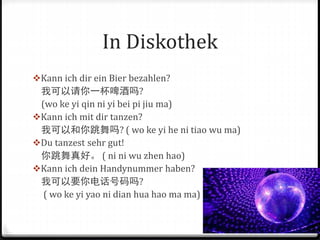 In Diskothek
Kann ich dir ein Bier bezahlen?
我可以请你一杯啤酒吗?
(wo ke yi qin ni yi bei pi jiu ma)
Kann ich mit dir tanzen?
我可以和你跳舞吗? ( wo ke yi he ni tiao wu ma)
Du tanzest sehr gut!
你跳舞真好。 ( ni ni wu zhen hao)
Kann ich dein Handynummer haben?
我可以要你电话号码吗?
( wo ke yi yao ni dian hua hao ma ma)
 