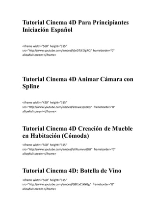 Tutorial Cinema 4D Para Principiantes
Iniciación Español
<iframe width="560" height="315"
src="http://www.youtube.com/embed/j6eDTJEOgRQ" frameborder="0"
allowfullscreen></iframe>
Tutorial Cinema 4D Animar Cámara con
Spline
<iframe width="420" height="315"
src="http://www.youtube.com/embed/28cwa3pkSQk" frameborder="0"
allowfullscreen></iframe>
Tutorial Cinema 4D Creación de Mueble
en Habitación (Cómoda)
<iframe width="560" height="315"
src="http://www.youtube.com/embed/stWumvyrtDU" frameborder="0"
allowfullscreen></iframe>
Tutorial Cinema 4D: Botella de Vino
<iframe width="560" height="315"
src="http://www.youtube.com/embed/G8l1xCtkNGg" frameborder="0"
allowfullscreen></iframe>
 