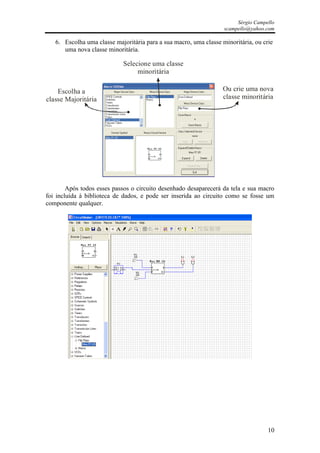 Sérgio Campello
                                                                   scampello@yahoo.com

   6. Escolha uma classe majoritária para a sua macro, uma classe minoritária, ou crie
      uma nova classe minoritária.

                            Selecione uma classe
                                 minoritária

    Escolha a                                                     Ou crie uma nova
classe Majoritária                                                classe minoritária




        Após todos esses passos o circuito desenhado desaparecerá da tela e sua macro
foi incluída à biblioteca de dados, e pode ser inserida ao circuito como se fosse um
componente qualquer.




                                                                                    10
 