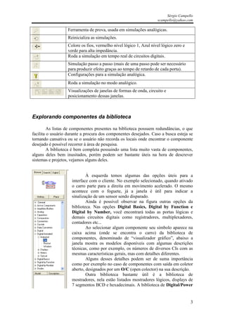 Sérgio Campello
                                                                    scampello@yahoo.com

                   Ferramenta de prova, usada em simulações analógicas.
                   Reinicializa as simulações.
                   Colore os fios, vermelho nível lógico 1, Azul nível lógico zero e
                   verde para alta impedância.
                   Roda a simulação em tempo real de circuitos digitais.
                   Simulação passo a passo (mais de uma passo pode ser necessário
                   para produzir efeito graças ao tempo de retardo de cada porta).
                   Configurações para a simulação analógica.
                   Roda a simulação no modo analógico.
                   Visualizações de janelas de formas de onda, circuito e
                   posicionamento dessas janelas.



Explorando componentes da biblioteca

         As listas de componentes presentes na biblioteca possuem redundâncias, o que
facilita o usuário durante a procura dos componentes desejados. Caso a busca esteja se
tornando cansativa ou se o usuário não recorda os locais onde encontrar o componente
desejado é possível recorrer à área de pesquisa.
         A biblioteca é bem completa possuindo uma lista muito vasta de componentes,
alguns deles bem inusitados, porém podem ser bastante úteis na hora de descrever
sistemas e projetos, vejamos alguns deles.


                             À esquerda temos algumas das opções úteis para a
                     interface com o cliente. No exemplo selecionado, quando ativado
                     o carro parte para a direita em movimento acelerado. O mesmo
                     acontece com o foguete, já a janela é útil para indicar a
                     sinalização de um sensor sendo disparado.
                             Ainda é possível observar na figura outras opções da
                     biblioteca. Nas opções Digital Basics, Digital by Function e
                     Digital by Number, você encontrará todas as portas lógicas e
                     demais circuitos digitais como registradores, multiplexadores,
                     contadores etc...
                             Ao selecionar algum componente seu símbolo aparece na
                     caixa acima (onde se encontra o carro) da biblioteca de
                     componentes, denominado de “visualizador gráfico”, abaixo a
                     janela mostra os modelos disponíveis com algumas descrições
                     técnicas, como por exemplo, os números de diversos CIs com as
                     mesmas características gerais, mas com detalhes diferentes.
                             Alguns desses detalhes podem ser de suma importância
                     como por exemplo no caso de componentes com saída em coletor
                     aberto, designados por um O/C (open colector) na sua descrição.
                             Outra biblioteca bastante útil é a biblioteca de
                     mostradores, nela estão listados mostradores lógicos, displays de
                     7 segmentos BCD e hexadecimais. A biblioteca de Digital/Power


                                                                                       3
 