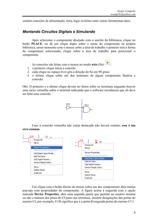 Sérgio Campello
                                                                     scampello@yahoo.com

contém conexões de alimentação, terra, logic switches entre outras ferramentas úteis.


Montando Circuitos Digitais e Simulando

        Após selecionar o componente desejado com o auxílio da biblioteca, clique no
botão PLACE, ou dê um clique duplo sobre o nome do componente na própria
biblioteca, nesse momento com o mouse sobre a área de trabalho o ponteiro terá a forma
do componente selecionado, clique sobre a área de trabalho para posicionar o
componente.


      As conexões são feitas com o mouse no modo wire (fio)         :
   1. o primeiro clique inicia a conexão
   2. cada clique no espaço livre gira a direção do fio em 90 graus
   3. o último clique sobre um dos terminais de algum componente finaliza a
      conexão.

Obs. O primeiro e o último clique devem ser feitos sobre os terminais enquanto houver
uma caixa vermelha sobre o terminal indicando que o software reconheceu que ali deve
ser feita uma conexão.




       Caso a conexão vermelha não esteja destacada não haverá contato, esse é um
erro comum.




       Um clique com o botão direito do mouse sobre um dos componentes abre menus
pop-ups com propriedades do componente. A figura acima à esquerda com a opção
marcada Device Properties, abre uma segunda janela que permite ao usuário mostrar
ou não o número dos pinos do CI junto aos terminais, mostrar designações das portas do
mesmo CI, por exemplo, U1B significa que é a porta B (segunda porta) do mesmo CI 1.


                                                                                        4
 