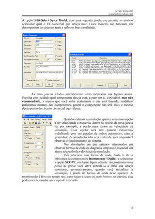 Sérgio Campello
                                                                   scampello@yahoo.com

A opção Edit/Select Spice Model, abre uma segunda janela que permite ao usuário
selecionar qual o CI comercial que deseja usar. Esses modelos são baseados em
desempenhos de circuitos reais e refletem bem a realidade.




       As duas janelas citadas anteriormente estão mostradas nas figuras acima.
Escolha com cuidado qual componente deseja usar, e pare por aí, é possível, mas não
recomendado, a menos que você saiba exatamente o que está fazendo, modificar
parâmetros internos dos componentes, porém o componente não terá mais o mesmo
desempenho do circuito comercial equivalente.


                                 Quando rodamos a simulação aparece uma nova opção
                         a ser selecionada à esquerda, dentre as opções da nova janela
                         há, por exemplo, a opção para mexer na velocidade da
                         simulação. Essa opção será útil quando estivermos
                         trabalhando com um gerador de pulsos automático, caso a
                         velocidade de simulação não seja reduzida será impossível
                         observar o funcionamento do sistema.
                                 Nas simulações em que estamos interessados em
                         observar formas de onda ou diagrama temporal é essencial um
                         ajuste adequado da velocidade de simulação.
                                 Para observar uma forma de onda, basta ir até a
                         biblioteca de componentes Instruments / Digital e selecionar
                         a opção SCOPE, conforme figura adiante. Ao posicionar uma
                         ponta de prova você deve conectá-la à linha que deseja
                         monitorar, automaticamente, quando você inicializar a
                         simulação, a janela de formas de onda deve aparecer. A
monitoração é feita em tempo real, caso hajam chaves ou push bottons no circuito, elas
podem ser acionadas em tempo de execução.




                                                                                     5
 