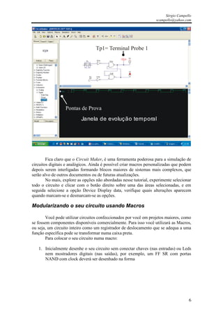 Sérgio Campello
                                                                   scampello@yahoo.com




                                  Tp1= Terminal Probe 1




                  Pontas de Prova
                          Janela de evolução temporal




        Fica claro que o Circuit Maker, é uma ferramenta poderosa para a simulação de
circuitos digitais e analógicos. Ainda é possível criar macros personalizadas que podem
depois serem interligadas formando blocos maiores de sistemas mais complexos, que
serão alvo de outros documentos ou de futuras atualizações.
        No mais, explore as opções não abordadas nesse tutorial, experimente selecionar
todo o circuito e clicar com o botão direito sobre uma das áreas selecionadas, e em
seguida selecione a opção Device Display data, verifique quais alterações aparecem
quando marcam-se e desmarcam-se as opções.

Modularizando o seu circuito usando Macros

        Você pode utilizar circuitos confeccionados por você em projetos maiores, como
se fossem componentes disponíveis comercialmente. Para isso você utilizará as Macros,
ou seja, um circuito inteiro como um registrador de deslocamento que se adequa a uma
função específica pode se transformar numa caixa preta.
        Para colocar o seu circuito numa macro:

   1. Inicialmente desenhe o seu circuito sem conectar chaves (nas entradas) ou Leds
      nem mostradores digitais (nas saídas), por exemplo, um FF SR com portas
      NAND com clock deverá ser desenhado na forma




                                                                                     6
 