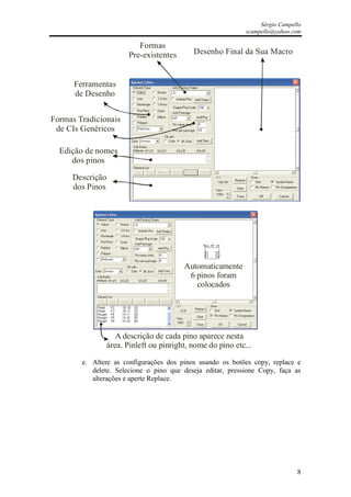 Sérgio Campello
                                                             scampello@yahoo.com

                           Formas
                        Pre-existentes      Desenho Final da Sua Macro


      Ferramentas
      de Desenho


Formas Tradicionais
 de CIs Genéricos

  Edição de nomes
     dos pinos

     Descrição
     dos Pinos




                                         Automaticamente
                                          6 pinos foram
                                            colocados




                    A descrição de cada pino aparece nesta
                 área. Pinleft ou pinright, nome do pino etc...

        e. Altere as configurações dos pinos usando os botões copy, replace e
           delete. Selecione o pino que deseja editar, pressione Copy, faça as
           alterações e aperte Replace.




                                                                               8
 