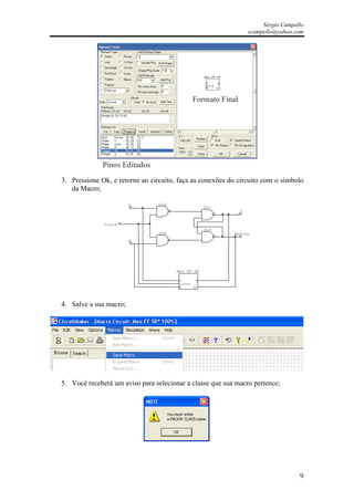 Sérgio Campello
                                                                    scampello@yahoo.com




                                                Formato Final




             Pinos Editados
3. Pressione Ok, e retorne ao circuito, faça as conexões do circuito com o símbolo
   da Macro;

                        S        U1A
                                                     U1C
                                                                Q


              Clock
                                                     U1D
                                 U1B                       Qbarra
                        R




                                       Meu FF SR

                                        S       Q
                                        clock
                                        R       Q




4. Salve a sua macro;




5. Você receberá um aviso para selecionar a classe que sua macro pertence;




                                                                                      9
 