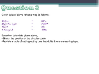 Given data of curve ranging was as follows:Radius
Deflection angle
Offset
Chainage I

=
=
=
=

650 m
17058’50”
20m
4100m

Based on data-data given above,
•Sketch the position of the circular curve.
•Provide a table of setting out by one theodolite & one measuring tape.

 
